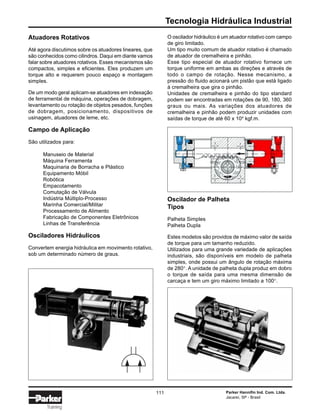Tecnologia Hidráulica Industrial
Parker Hannifin Ind. Com. Ltda.
Jacareí, SP - Brasil
111
Training
Atuadores Rotativos
Até agora discutimos sobre os atuadores lineares, que
são conhecidos como cilindros. Daqui em diante vamos
falar sobre atuadores rotativos. Esses mecanismos são
compactos, simples e eficientes. Eles produzem um
torque alto e requerem pouco espaço e montagem
simples.
De um modo geral aplicam-se atuadores em indexação
de ferramental de máquina, operações de dobragem,
levantamento ou rotação de objetos pesados, funções
de dobragem, posicionamento, dispositivos de
usinagem, atuadores de leme, etc.
Campo de Aplicação
São utilizados para:
Manuseio de Material
Máquina Ferramenta
Maquinaria de Borracha e Plástico
Equipamento Móbil
Robótica
Empacotamento
Comutação de Válvula
Indústria Múltiplo-Processo
Marinha Comercial/Militar
Processamento de Alimento
Fabricação de Componentes Eletrônicos
Linhas de Transferência
Osciladores Hidráulicos
Convertem energia hidráulica em movimento rotativo,
sob um determinado número de graus.
O oscilador hidráulico é um atuador rotativo com campo
de giro limitado.
Um tipo muito comum de atuador rotativo é chamado
de atuador de cremalheira e pinhão.
Esse tipo especial de atuador rotativo fornece um
torque uniforme em ambas as direções e através de
todo o campo de rotação. Nesse mecanismo, a
pressão do fluido acionará um pistão que está ligado
à cremalheira que gira o pinhão.
Unidades de cremalheira e pinhão do tipo standard
podem ser encontradas em rotações de 90, 180, 360
graus ou mais. As variações dos atuadores de
cremalheira e pinhão podem produzir unidades com
saídas de torque de até 60 x 104
kgf.m.
Oscilador de Palheta
Tipos
Palheta Simples
Palheta Dupla
Estes modelos são providos de máximo valor de saída
de torque para um tamanho reduzido.
Utilizados para uma grande variedade de aplicações
industriais, são disponíveis em modelo de palheta
simples, onde possui um ângulo de rotação máxima
de 280°. A unidade de palheta dupla produz em dobro
o torque de saída para uma mesma dimensão de
carcaça e tem um giro máximo limitado a 100°.
 