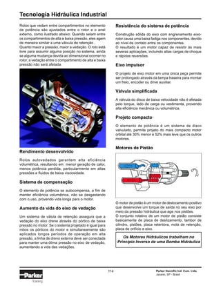 Tecnologia Hidráulica Industrial
114 Parker Hannifin Ind. Com. Ltda.
Jacareí, SP - Brasil
Training
Resistência do sistema de potência
Construção sólida do eixo com engrenamento eixo-
rotor causa uma baixa fadiga nos componentes, devido
ao nível de contato entre os componentes.
O resultado é um motor capaz de resistir às mais
severas aplicações, incluindo altas cargas de choque
e rápidas reversões.
Eixo impulsor
O projeto de eixo motor em uma única peça permite
ser prolongado através da tampa traseira para montar
um freio, encoder ou drive auxiliar.
Válvula simplificada
A válvula do disco de baixa velocidade não é afetada
pelo torque, lado de carga ou vestimenta, provendo
alta eficiência mecânica ou volumétrica.
Projeto compacto
O elemento de potência é um sistema de disco
valvulado, permite projeto do mais compacto motor
orbital até 30% menor e 52% mais leve que os outros
motores.
Motores de Pistão
O motor de pistão é um motor de deslocamento positivo
que desenvolve um torque de saída no seu eixo por
meio da pressão hidráulica que age nos pistões.
O conjunto rotativo de um motor de pistão consiste
basicamente de placa de deslizamento, tambor de
cilindro, pistões, placa retentora, mola de retenção,
placa de orifício e eixo.
Os Motores Hidráulicos trabalham no
Princípio Inverso de uma Bomba Hidráulica
Rolos que vedam entre compartimentos no elemento
de potência são ajustados entre o rotor e o anel
externo, como ilustrado abaixo. Quando selam entre
os compartimentos de alta e baixa pressão, eles agem
de maneira similar a uma válvula de retenção .
Quanto maior a pressão, maior a vedação. O rolo está
livre para assumir alguma posição no sistema, ainda
se alguma mudança devida ao dimensional ocorrer no
rotor, a vedação entre o compartimento de alta e baixa
pressão não será afetada.
Rendimento desenvolvido
Rolos autovedados garantem alta eficiência
volumétrica, resultando em menor geração de calor,
menos potência perdida, particularmente em altas
pressões e fluidos de baixa viscosidade.
Sistema de compensação
O elemento de potência se autocompensa, a fim de
manter eficiência volumétrica, não se desgastando
com o uso, provendo vida longa para o motor.
Aumento da vida do eixo de vedação
Um sistema de válula de retenção assegura que a
vedação do eixo drene através do pórtico de baixa
pressão no motor. Se o sistema projetado é igual para
mbos os pórticos do motor e simultaneamente são
aplicados longos períodos de operação em alta
pressão, a linha de dreno externa deve ser conectada
para manter uma ótima pressão no eixo de vedação,
aumentando a vida das vedações.
 