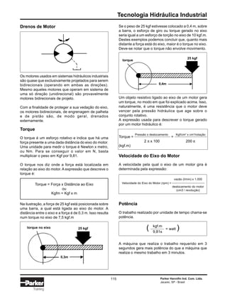 Tecnologia Hidráulica Industrial
Parker Hannifin Ind. Com. Ltda.
Jacareí, SP - Brasil
115
Training
Drenos de Motor
Os motores usados em sistemas hidráulicos industriais
são quase que exclusivamente projetados para serem
bidirecionais (operando em ambas as direções).
Mesmo aqueles motores que operam em sistema de
uma só direção (unidirecional) são provavelmente
motores bidirecionais de projeto.
Com a finalidade de proteger a sua vedação do eixo,
os motores bidirecionais, de engrenagem de palheta
e de pistão são, de modo geral, drenados
externamente.
Torque
O torque é um esforço rotativo e indica que há uma
força presente a uma dada distância do eixo do motor.
Uma unidade para medir o torque é Newton x metro,
ou Nm. Para se conseguir o valor em N, basta
multiplicar o peso em Kgf por 9,81.
O torque nos diz onde a força está localizada em
relação ao eixo do motor. A expressão que descreve o
torque é:
Torque = Força x Distância ao Eixo
ou
Kgfm = Kgf x m
Na ilustração, a força de 25 kgf está posicionada sobre
uma barra, a qual está ligada ao eixo do motor. A
distância entre o eixo e a força é de 0,3 m. Isso resulta
num torque no eixo de 7,5 kgf.m
Se o peso de 25 kgf estivesse colocado a 0,4 m, sobre
a barra, o esforço de giro ou torque gerado no eixo
seria igual a um esforço de torção no eixo de 10 kgf.m.
Destes exemplos podemos concluir que, quanto mais
distante a força está do eixo, maior é o torque no eixo.
Deve-se notar que o torque não envolve movimento.
Um objeto resistivo ligado ao eixo de um motor gera
um torque, no modo em que foi explicado acima. Isso,
naturalmente, é uma resistência que o motor deve
vencer pela pressão hidráulica que age sobre o
conjunto rotativo.
A expressão usada para descrever o torque gerado
por um motor hidráulico é:
Torque = =
2 π x 100 200 π
(kgf.m)
Velocidade do Eixo do Motor
A velocidade pela qual o eixo de um motor gira é
determinada pela expressão:
vazão (l/min) x 1.000
Velocidade do Eixo do Motor (rpm) =
deslocamento do motor
(cm3 / revolução)
Potência
O trabalho realizado por unidade de tempo chama-se
potência.
( = watt )
A máquina que realiza o trabalho requerido em 3
segundos gera mais potência do que a máquina que
realiza o mesmo trabalho em 3 minutos.
Pressão x deslocamento Kgf/cm2
x cm3
/rotação
kgf.m
9,81s
torque no eixo 25 kgf
0,3m
torque
25 kgf
0,4m
 
