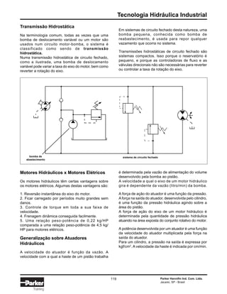Tecnologia Hidráulica Industrial
Parker Hannifin Ind. Com. Ltda.
Jacareí, SP - Brasil
119
Training
Transmissão Hidrostática
Na terminologia comum, todas as vezes que uma
bomba de deslocamento variável ou um motor são
usados num circuito motor-bomba, o sistema é
classificado como sendo de transmissão
hidrostática.
Numa transmissão hidrostática de circuito fechado,
como a ilustrada, uma bomba de deslocamento
variável pode variar a taxa do eixo do motor, bem como
reverter a rotação do eixo.
Em sistemas de circuito fechado desta natureza, uma
bomba pequena, conhecida como bomba de
reabastecimento, é usada para repor qualquer
vazamento que ocorra no sistema.
Transmissões hidrostáticas de circuito fechado são
sistemas compactos. Isso porque o reservatório é
pequeno, e porque as controladoras de fluxo e as
válvulas direcionais não são necessárias para reverter
ou controlar a taxa da rotação do eixo.
Motores Hidráulicos x Motores Elétricos
Os motores hidráulicos têm certas vantagens sobre
os motores elétricos. Algumas destas vantagens são:
1. Reversão instantânea do eixo do motor.
2. Ficar carregado por períodos muito grandes sem
danos.
3. Controle de torque em toda a sua faixa de
velocidade.
4. Frenagem dinâmica conseguida facilmente.
5. Uma relação peso-potência de 0,22 kg/HP
comparada a uma relação peso-potência de 4,5 kg/
HP para motores elétricos.
Generalização sobre Atuadores
Hidráulicos
A velocidade do atuador é função da vazão. A
velocidade com a qual a haste de um pistão trabalha
é determinada pela vazão de alimentação do volume
desenvolvido pela bomba ao pistão.
A velocidade a qual o eixo de um motor hidráulico
gira é dependente da vazão (litro/min) da bomba.
A força de ação do atuador é uma função da pressão.
Aforça na saída do atuador, desenvolvida pelo cilindro,
é uma função da pressão hidráulica agindo sobre a
área do pistão.
A força de ação do eixo de um motor hidráulico é
determinada pela quantidade de pressão hidráulica
atuando na área exposta do conjunto rotativo do motor.
A potência desenvolvida por um atuador é uma função
da velocidade do atuador multiplicada pela força na
saída do atuador.
Para um cilindro, a pressão na saída é expressa por
kgf/cm2
. A velocidade da haste é indicada por cm/min.
bomba de
abastecimento
sistema de circuito fechado
 