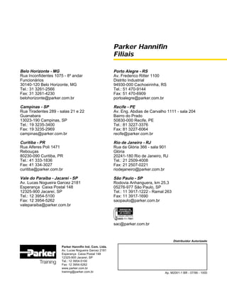 Parker Hannifin
Filiais
Parker Hannifin Ind. Com. Ltda.
Av. Lucas Nogueira Garcez 2181
Esperança Caixa Postal 148
12325-900 Jacareí, SP
Tel.: 12 3954-5100
Fax: 12 3954-5262
www.parker.com.br
training@parker.com.br
Distribuidor Autorizado
Ap. M2001-1 BR - 07/99 - 1000
Belo Horizonte - MG
Rua Inconfidentes 1075 - 8º andar
Funcionários
30140-120 Belo Horizonte, MG
Tel.: 31 3261-2566
Fax: 31 3261-4230
belohorizonte@parker.com.br
Campinas - SP
Rua Tiradentes 289 - salas 21 e 22
Guanabara
13023-190 Campinas, SP
Tel.: 19 3235-3400
Fax: 19 3235-2969
campinas@parker.com.br
Curitiba - PR
Rua Alferes Poli 1471
Rebouças
80230-090 Curitiba, PR
Tel.: 41 333-1836
Fax: 41 334-3027
curitiba@parker.com.br
Vale do Paraíba - Jacareí - SP
Av. Lucas Nogueira Garcez 2181
Esperança Caixa Postal 148
12325-900 Jacareí, SP
Tel.: 12 3954-5100
Fax: 12 3954-5262
valeparaiba@parker.com.br
Porto Alegre - RS
Av. Frederico Ritter 1100
Distrito Industrial
94930-000 Cachoeirinha, RS
Tel.: 51 470-9144
Fax: 51 470-6909
portoalegre@parker.com.br
Recife - PE
Av. Eng. Abdias de Carvalho 1111 - sala 204
Bairro do Prado
50830-000 Recife, PE
Tel.: 81 3227-3376
Fax: 81 3227-6064
recife@parker.com.br
Rio de Janeiro - RJ
Rua da Glória 366 - sala 901
Glória
20241-180 Rio de Janeiro, RJ
Tel.: 21 2509-4008
Fax: 21 2507-0221
riodejaneiro@parker.com.br
São Paulo - SP
Rodovia Anhanguera, km 25,3
05276-977 São Paulo, SP
Tel.: 11 3917-1222 - Ramal 263
Fax: 11 3917-1690
saopaulo@parker.com.br
sac@parker.com.br
 