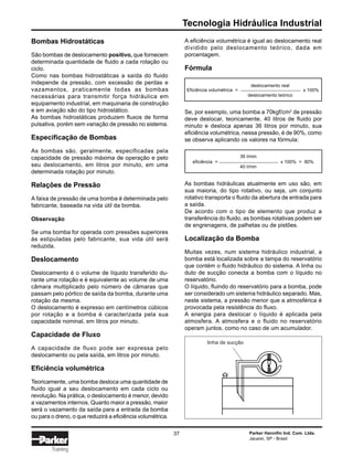 Tecnologia Hidráulica Industrial
Parker Hannifin Ind. Com. Ltda.
Jacareí, SP - Brasil
37
Training
Bombas Hidrostáticas
São bombas de deslocamento positivo, que fornecem
determinada quantidade de fluido a cada rotação ou
ciclo.
Como nas bombas hidrostáticas a saída do fluido
independe da pressão, com excessão de perdas e
vazamentos, praticamente todas as bombas
necessárias para transmitir força hidráulica em
equipamento industrial, em maquinaria de construção
e em aviação são do tipo hidrostático.
As bombas hidrostáticas produzem fluxos de forma
pulsativa, porém sem variação de pressão no sistema.
Especificação de Bombas
As bombas são, geralmente, especificadas pela
capacidade de pressão máxima de operação e pelo
seu deslocamento, em litros por minuto, em uma
determinada rotação por minuto.
Relações de Pressão
A faixa de pressão de uma bomba é determinada pelo
fabricante, baseada na vida útil da bomba.
Observação
Se uma bomba for operada com pressões superiores
às estipuladas pelo fabricante, sua vida útil será
reduzida.
Deslocamento
Deslocamento é o volume de líquido transferido du-
rante uma rotação e é equivalente ao volume de uma
câmara multiplicado pelo número de câmaras que
passam pelo pórtico de saída da bomba, durante uma
rotação da mesma.
O deslocamento é expresso em centímetros cúbicos
por rotação e a bomba é caracterizada pela sua
capacidade nominal, em litros por minuto.
Capacidade de Fluxo
A capacidade de fluxo pode ser expressa pelo
deslocamento ou pela saída, em litros por minuto.
Eficiência volumétrica
Teoricamente, uma bomba desloca uma quantidade de
fluido igual a seu deslocamento em cada ciclo ou
revolução. Na prática, o deslocamento é menor, devido
a vazamentos internos. Quanto maior a pressão, maior
será o vazamento da saída para a entrada da bomba
ou para o dreno, o que reduzirá a eficiência volumétrica.
A eficiência volumétrica é igual ao deslocamento real
dividido pelo deslocamento teórico, dada em
porcentagem.
Fórmula
Se, por exemplo, uma bomba a 70kgf/cm2
de pressão
deve deslocar, teoricamente, 40 litros de fluido por
minuto e desloca apenas 36 litros por minuto, sua
eficiência volumétrica, nessa pressão, é de 90%, como
se observa aplicando os valores na fórmula:
As bombas hidráulicas atualmente em uso são, em
sua maioria, do tipo rotativo, ou seja, um conjunto
rotativo transporta o fluido da abertura de entrada para
a saída.
De acordo com o tipo de elemento que produz a
transferência do fluido, as bombas rotativas podem ser
de engrenagens, de palhetas ou de pistões.
Localização da Bomba
Muitas vezes, num sistema hidráulico industrial, a
bomba está localizada sobre a tampa do reservatório
que contém o fluido hidráulico do sistema. A linha ou
duto de sucção conecta a bomba com o líquido no
reservatório.
O líquido, fluindo do reservatório para a bomba, pode
ser considerado um sistema hidráulico separado. Mas,
neste sistema, a pressão menor que a atmosférica é
provocada pela resistência do fluxo.
A energia para deslocar o líquido é aplicada pela
atmosfera. A atmosfera e o fluido no reservatório
operam juntos, como no caso de um acumulador.
36 l/min
eficiência = x 100% = 90%
40 l/min
deslocamento real
Eficiência volumétrica = x 100%
deslocamento teórico
linha de sucção
 