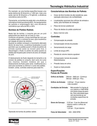 Tecnologia Hidráulica Industrial
Parker Hannifin Ind. Com. Ltda.
Jacareí, SP - Brasil
57
Training
Por exemplo, se uma bomba específica tivesse uma
saída teórica de 40 litros/min a 1.200 rpm, mais uma
saída real de 36 litros/min a 70 kgf/cm2, a eficiência
volumétrica seria de 90%.
Tipicamente, as bombas de pistão têm uma eficiência
volumétrica inicial que alcança 90%. Os equipamentos
de palheta e engrenagem têm uma eficiência
volumétrica que varia de 85% a 95%.
Bombas de Pistões Radiais
Neste tipo de bomba, o conjunto gira em um pivô
estacionário por dentro de um anel ou rotor.
Conforme vai girando, a força centrífuga faz com que
os pistões sigam o controle do anel, que é excêntrico
em relação ao bloco de cilindros.
Quando os pistões começam o movimento alternado
dentro de seus furos, os pórticos localizados no pivô
permitem que os pistões puxem o fluido do pórtico de
entrada quando estes se movem para fora, e
descarregam o fluido no pórtico de saída quando os
pistões são forçados pelo contorno do anel, em direção
ao pivô.
O deslocamento de fluido depende do tamanho e do
número de pistões no conjunto, bem como do curso
dos mesmos. Existem modelos em que o
deslocamento de fluido pode variar, modificando-se o
anel para aumentar ou diminuir o curso dos pistões.
Existem, ainda, controles externos para esse fim.
Operacão de bomba de pistões radiais
Anel de reaçãoBlocos dos cilindros
Entrada
Pistões
Pinos
Saída
Linha de centro do
bloco do cilindro
Linha de centro
Carcaça
Características das Bombas de Palheta
Corpo de ferro fundido de alta resistência, para
operação silenciosa e de confiabilidade
Localizações opcionais dos orifícios de entrada e
saída, para facilidade de instalação
Placa de bronze substituível
Placa de deslize do pistão substituível
Baixo nível de ruído
Controles
Compensação de pressão
Compensação remota de pressão
Sensoriamento de carga
Limite de torque (HP)
Parada do volume máximo ajustável
Compensador remoto de pressão -
Eletrohidráulica
Pressão baixa em alívio
Dupla ou tripla pressão
Especificações
Faixas de Pressão
Orifício de Saída: 248 bar - 3600 psi - Contínuo
345 bar - 5000 psi - Pico
Orifício de Entrada: 0,69 bar - 10 psi máximo
(não exceder)
Condições de Entrada: Não exceder 5 in Hg de vá-
cuo máximo a 1800 RPM
com fluido à base de petró-
leo. Para velocidade espe-
cial recomenda-se ver
condições específicas de
entrada.
Dreno de Carcaça: 0,35 bar - 5 psi de diferencial
máximo sobre o orifício de
entrada
1,03 bar - 15 psi máximo
Faixa de Velocidade: 600 - 2600 RPM
∆∆∆∆∆∆∆∆∆∆∆∆∆
 