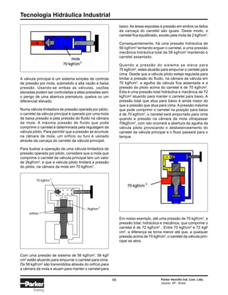 Tecnologia Hidráulica Industrial
68 Parker Hannifin Ind. Com. Ltda.
Jacareí, SP - Brasil
Training
baixo.As áreas expostas à pressão em ambos os lados
da carcaça do carretel são iguais. Deste modo, o
carretel fica equilibrado, exceto pela mola de 2 kgf/cm2
.
Consequentemente, há uma pressão hidráulica de
56 kgf/cm2
tentando erguer o carretel, e uma pressão
mecânica hidráulica total de 58 kgf/cm2
mantendo o
carretel assentado.
Quando a pressão do sistema se eleva para
70 kgf/cm2
, estes atuarão para empurrar o carretel para
cima. Desde que a válvula piloto esteja regulada para
limitar a pressão do fluido, na câmara da válvula em
70 kgf/cm2
, a agulha da válvula fica assentada e a
pressão do piloto acima do carretel é de 70 kgf/cm2
.
Esta é uma pressão total hidráulica e mecânica de 72
kgf/cm2
atuando para manter o carretel para baixo. A
pressão total que atua para baixo é ainda maior do
que a pressão que atua para cima. A pressão máxima
que pode comprimir o carretel na posição para baixo
é de 70 kgf/cm2
, o carretel será empurrado para cima
quando a pressão na câmara da mola ultrapassar
70kgf/cm2
, com isto ocorrerá a abertura da agulha da
válvula piloto provocando o desbalanceamento do
carretel da válvula principal e o fluxo passará para o
tanque.
A válvula principal é um sistema simples de controle
de pressão por mola, submetido a alta vazão e baixa
pressão. Usando-se ambas as válvulas, vazões
elevadas podem ser controladas a altas pressões sem
o perigo de uma abertura prematura, quebra ou um
diferencial elevado.
Numa válvula limitadora de pressão operada por piloto,
o carretel da válvula principal é operado por uma mola
de baixa pressão e pela pressão do fluido na câmara
da mola. A máxima pressão de fluido que pode
comprimir o carretel é determinada pela regulagem da
válvula piloto. Para permitir que a pressão se acumule
na câmara da mola, um orifício ou furo é usinado
através da carcaça do carretel da válvula principal.
Para ilustrar a operação de uma válvula limitadora de
pressão operada por piloto, considere que a mola que
comprime o carretel da válvula principal tem um valor
de 2kgf/cm2
, e que a válvula piloto limitará a pressão
do piloto, na câmara da mola em 70 kgf/cm2
.
Em nosso exemplo, até uma pressão de 70 kgf/cm2
, a
pressão total, hidráulica e mecânica, que comprime o
carretel é de 72 kgf/cm2
. Entre 70 kgf/cm2
e 72 kgf/
cm2
, a diferença se torna menor até que, a qualquer
pressão acima de 70 kgf/cm2
, o carretel da válvula prin-
cipal se abra.
Com uma pressão de sistema de 56 kgf/cm2
, 56 kgf/
cm2
estão atuando para empurrar o carretel para cima.
Os 56 kgf/cm2
são transmitidos através do orifício para
a câmara da mola e atuam para manter o carretel para
 