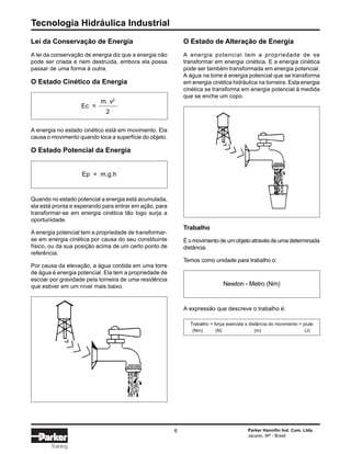 Tecnologia Hidráulica Industrial
6 Parker Hannifin Ind. Com. Ltda.
Jacareí, SP - Brasil
Training
Lei da Conservação de Energia
A lei da conservação de energia diz que a energia não
pode ser criada e nem destruída, embora ela possa
passar de uma forma à outra.
O Estado Cinético da Energia
A energia no estado cinético está em movimento. Ela
causa o movimento quando toca a superfície do objeto.
O Estado Potencial da Energia
Quando no estado potencial a energia está acumulada,
ela está pronta e esperando para entrar em ação, para
transformar-se em energia cinética tão logo surja a
oportunidade.
A energia potencial tem a propriedade de transformar-
se em energia cinética por causa do seu constituinte
físico, ou da sua posição acima de um certo ponto de
referência.
Por causa da elevação, a água contida em uma torre
de água é energia potencial. Ela tem a propriedade de
escoar por gravidade pela torneira de uma residência
que estiver em um nível mais baixo.
A expressão que descreve o trabalho é:
Ec =
m. v2
2
Ep = m.g.h
Trabalho = força exercida x distância do movimento = joule
(Nm) (N) (m) (J)
Newton - Metro (Nm)
O Estado de Alteração de Energia
A energia potencial tem a propriedade de se
transformar em energia cinética. E a energia cinética
pode ser também transformada em energia potencial.
A água na torre é energia potencial que se transforma
em energia cinética hidráulica na torneira. Esta energia
cinética se transforma em energia potencial à medida
que se enche um copo.
Trabalho
É o movimento de um objeto através de uma determinada
distância.
Temos como unidade para trabalho o:
 