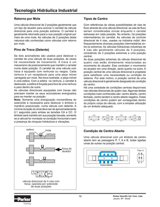Tecnologia Hidráulica Industrial
78 Parker Hannifin Ind. Com. Ltda.
Jacareí, SP - Brasil
Training
Retorno por Mola
Uma válvula direcional de 2 posições geralmente usa
um tipo de atuador para acionar o carretel da válvula
direcional para uma posição extrema. O carretel é
geralmente retornado para a sua posição original por
meio de uma mola. As válvulas de 2 posições desta
natureza são conhecidas como válvulas com retorno
por mola.
Pino de Trava (Detente)
Se dois acionadores são usados para deslocar o
carretel de uma válvula de duas posições, às vezes
há necessidade de travamento. A trava é um
mecanismo de posicionamento que mantém o carretel
numa dada posição. O carretel de uma válvula com
trava é equipado com ranhuras ou rasgos. Cada
ranhura é um receptáculo para uma peça móvel
carregada por mola. Na trava ilustrada, a peça móvel
é uma esfera. Com a esfera na ranhura, o carretel é
deslocado, a esfera é forçada para fora de uma ranhura
e para dentro de outra.
As válvulas direcionais equipadas com travas não
precisam manter os seus acionadores energizados
para se manter na posição.
Nota: Somente uma energização momentânea do
solenóide é necessária para deslocar o êmbolo e
mantê-lo posicionado, numa válvula com detente. A
mínima duração do sinal deve ser de aproximadamente
0,1 segundos para ambas as tensões CA e CC. O
êmbolo será mantido em sua posição travada, somente
se a válvula for montada na condição horizontal e sem
a presença de choques hidráulicos e vibrações.
Tipos de Centro
Com referências às várias possibilidades de vias de
fluxo através de uma válvula direcional, as vias de fluxo
seriam consideradas únicas enquanto o carretel
estivesse em cada posição. No entanto, há posições
intermediárias do carretel. As válvulas de controle
direcional de 4 vias, usadas na indústria móbil, têm
frequentemente diversas posições intermediárias en-
tre os extremos. As válvulas hidráulicas industriais de
4 vias são geralmente válvulas de 3 posições,
consistindo de 2 posições extremas e uma posição
central.
As duas posições extremas da válvula direcional de
quatro vias estão diretamente relacionadas ao
movimento do atuador. Elas controlam o movimento
do atuador em uma direção, tanto quanto na outra. A
posição central de uma válvula direcional é projetada
para satisfazer uma necessidade ou condição do
sistema. Por este motivo, a posição central de uma
válvula direcional é geralmente designada de condição
de centro.
Há uma variedade de condições centrais disponíveis
nas válvulas direcionais de quatro vias.Algumas destas
condições mais conhecidas são: centro aberto, centro
fechado, centro tandem e centro aberto negativo. Estas
condições de centro podem ser conseguidas dentro
do próprio corpo da válvula, com a simples utilização
de um êmbolo adequado.
Condição de Centro Aberto
Uma válvula direcional com um êmbolo de centro
aberto tem as passagens P, T, A e B, todas ligadas
umas às outras na posição central.
Centro Aberto
T A P B
A B
P T
Tipo 2
esfera mola
ranhura
força do
atuador
válvula direcional de 4 vias com
trava, operada por solenóide
de duas posições
A B
P T
A B
P T
A B
P T
A B
P T
 