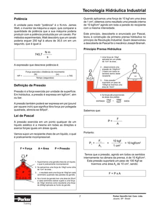 Tecnologia Hidráulica Industrial
Parker Hannifin Ind. Com. Ltda.
Jacareí, SP - Brasil
7
Training
Quando aplicamos uma força de 10 kgf em uma área
de 1 cm2
, obtemos como resultado uma pressão interna
de 10 kgf/cm2
agindo em toda a parede do recipiente
com a mesma intensidade.
Este princípio, descoberto e enunciado por Pascal,
levou à construção da primeira prensa hidráulica no
princípio da Revolução Industrial. Quem desenvolveu
a descoberta de Pascal foi o mecânico Joseph Bramah.
Princípio Prensa Hidráulica
Potência
A unidade para medir "potência" é o N.m/s. James
Watt, o inventor da máquina a vapor, quis comparar a
quantidade de potência que a sua máquina poderia
produzir com a potência produzida por um cavalo. Por
métodos experimentais, Watt descobriu que um cavalo
poderia erguer 250 kgf à altura de 30,5 cm em um
segundo, que é igual a:
A expressão que descreve potência é:
Definição de Pressão
Pressão é a força exercida por unidade de superfície.
Em hidráulica, a pressão é expressa em kgf/cm2
, atm
ou bar.
A pressão também poderá ser expressa em psi (pound
per square inch) que significa libra força por polegada
quadrada, abrevia-se lbf/pol2
.
Lei de Pascal
A pressão exercida em um ponto qualquer de um
líquido estático é a mesma em todas as direções e
exerce forças iguais em áreas iguais.
Vamos supor um recipiente cheio de um líquido, o qual
é praticamente incompressível.
Sabemos que:
Portanto:
Temos que a pressão, agindo em todos os sentidos
internamente na câmara da prensa, é de 10 Kgf/cm2
.
Esta pressão suportará um peso de 100 Kgf se
tivermos uma área A2
de 10 cm2
, sendo:
F = P x A
745,7
s
N m
Força exercida x distância do movimento
(N) (m)
Tempo (segundos)
HP = x 745
P1
=
F1
A1
=
10 kgf
1 cm2
= 10 kgf/cm2
P =
F
A
10
1 cm2
10 cm2
100
2. ...desenvolverá uma
pressão de 10kgf/cm2
(10atm) em todos os
sentidos dentro deste
recipiente
1. Uma força de 10kgf
aplicada em um pistão
de 1cm2
de área...
4. As forças são proporcionais
às áreas dos pistões
3. ... Esta pressão
suportará um peso de
100kgf se tivermos uma
área de 10cm2
ENTRADA
10kgf
1cm2
100kgf
10cm2
= SAÍDA
F = Força A = Área P = Pressão
1. Suponhamos uma garrafa cheia de um líquido,
o qual é praticamente incompressível.
2. Se aplicarmos uma força de 10kgf numa rolha
de 1cm2
de área...
3. ... o resultado será uma força de 10kgf em cada
centímetro quadrado das paredes da garrafa.
4. Se o fundo da garrafa tiver uma área de 20cm2
e cada centímetro estiver sujeito a uma força
de 10kgf, teremos como resultante uma força
de 200kgf aplicada ao fundo da garrafa.
 