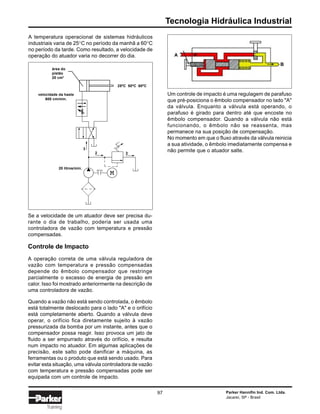 Tecnologia Hidráulica Industrial
Parker Hannifin Ind. Com. Ltda.
Jacareí, SP - Brasil
97
Training
A temperatura operacional de sistemas hidráulicos
industriais varia de 25°C no período da manhã a 60°C
no período da tarde. Como resultado, a velocidade de
operação do atuador varia no decorrer do dia.
Se a velocidade de um atuador deve ser precisa du-
rante o dia de trabalho, poderia ser usada uma
controladora de vazão com temperatura e pressão
compensadas.
Controle de Impacto
A operação correta de uma válvula reguladora de
vazão com temperatura e pressão compensadas
depende do êmbolo compensador que restringe
parcialmente o excesso de energia de pressão em
calor. Isso foi mostrado anteriormente na descrição de
uma controladora de vazão.
Quando a vazão não está sendo controlada, o êmbolo
está totalmente deslocado para o lado "A" e o orifício
está completamente aberto. Quando a válvula deve
operar, o orifício fica diretamente sujeito à vazão
pressurizada da bomba por um instante, antes que o
compensador possa reagir. Isso provoca um jato de
fluido a ser empurrado através do orifício, e resulta
num impacto no atuador. Em algumas aplicações de
precisão, este salto pode danificar a máquina, as
ferramentas ou o produto que está sendo usado. Para
evitar esta situação, uma válvula controladora de vazão
com temperatura e pressão compensadas pode ser
equipada com um controle de impacto.
Um controle de impacto é uma regulagem de parafuso
que pré-posiciona o êmbolo compensador no lado "A"
da válvula. Enquanto a válvula está operando, o
parafuso é girado para dentro até que encoste no
êmbolo compensador. Quando a válvula não está
funcionando, o êmbolo não se reassenta, mas
permanece na sua posição de compensação.
No momento em que o fluxo através da válvula reinicia
a sua atividade, o êmbolo imediatamente compensa e
não permite que o atuador salte.
área do
pistão
20 cm2
25ºC 50ºC 60ºC
velocidade da haste
600 cm/min.
3
2 2
20 litros/min.
A
B
 
