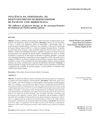 doi:10.5020/18061230.2009.p199
                                                                                                             Fisioterapia na Hidrocefalia



INFLUÊNCIA DA FISIOTERAPIA NO
DESENVOLVIMENTO NEUROPSICOMOTOR
DE PACIENTE COM HIDROCEFALIA
The influence of physical therapy on the neuropsychomotor
development of a hydrocephalus patient                                                                                Relato de Caso




RESUMO

Objetivo: Analisar a influência da fisioterapia no desenvolvimento neuropsicomotor de um           Gabriel Peixoto Leão Almeida(1)
paciente com diagnóstico clínico de hidrocefalia. Descrição: Criança, de sexo masculino,                Karla Wanessa Cordeiro(1)
2 anos e 2 meses, com diagnóstico clínico de hidrocefalia e apresentando atraso no                Kysia Karine Almeida Carneiro(1)
desenvolvimento neuropsicomotor. Utilizou-se, nas avaliações, o Sistema de Classificação                   Fabiane Elpídio de Sá(1)
da Função Motora Grossa (GMFCS) e a ficha de Avaliação Sensório-Motora. O período
de intervenção durou 20 meses, sendo constatada melhora do Nível IV para o Nível II no
GMFSC e melhora das habilidades funcionais e equilíbrio nas posturas do desenvolvimento
neuropsicomotor com aquisição da posição bípede e deambulação com apoio ao término
da pesquisa. O protocolo de intervenção foi baseado na literatura pertinente e associado
com orientações domiciliares e prescrição de órtese suropodálica (AFO). De acordo com os
achados do GMFCS e da ficha de Avaliação Sensório-Motora, o paciente obteve evolução a
satisfatória e sugere-se que o programa de intervenção proposto, aliado ao desenvolvimento
intrínseco da criança, contribuiu para a aquisição de habilidades funcionais. Conclusão: O
protocolo utilizado no estudo está de acordo com os dados revistos na literatura, evidenciando
a importância dos resultados da presente pesquisa, os quais poderão ser utilizados como
referência para futuros estudos.

Descritores: Hidrocefalia; Desenvolvimento Infantil; Fisioterapia.

ABSTRACT
                                                                                                            1) Universidade de Fortaleza -
Objective: To analyze the influence of physical therapy in the neuropsychomotor development                              UNIFOR - (CE)
of a patient with clinical diagnosis of hydrocephalus. Description: Child, male, aged 2 years
and 2 months, with clinical diagnosis of hydrocephalus and presenting neuropsychomotor
delay. For evaluation, were used the Gross Motor Function Classification System (GMFCS)
and a Sensorial-Motor Evaluation Record. The intervention period lasted 20 months, being
verified improvement from Level IV to Level II in GMFCS and an improvement of functional
abilities and balance in the postures of the neuropsychomotor development with acquisition
of the biped position and ambulation with support at the end of the research. The intervention
protocol was based on pertinent literature, and associated with home orientations and
prescription of the Ankle-foot orthosis (AFO). In agreement with the findings of GMFCS
and of the Sensorial-Motor Evaluation Record, the patient obtained a satisfactory evolution
and, it is suggested that the proposed intervention program, allied to the child’s intrinsic
development, contributed to the acquisition of functional abilities. Conclusion: The protocol
used in the study is in agreement with the data reviewed in the literature, evidencing the
importance of the results of the present research, which could be used as reference for futures
studies.                                                                                                       Recebido em: 28/07/2008
                                                                                                               Revisado em: 08/07/2009
Descriptors: Hydrocephalus; Child Development; Physical Therapy.                                                 Aceito em: 06/08/2009




RBPS 2009; 22 (3) : 199-206                                                                                                          199
 