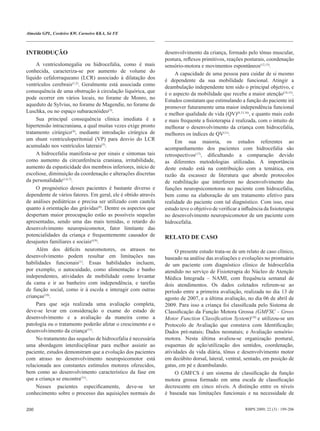 Almeida GPL, Cordeiro KW, Carneiro KKA, Sá FE



INTRODUÇÃO                                                     desenvolvimento da criança, formado pelo tônus muscular,
                                                               postura, reflexos primitivos, reações posturais, coordenação
     A ventriculomegalia ou hidrocefalia, como é mais          sensório-motora e movimentos espontâneos(12,13).
conhecida, caracteriza-se por aumento de volume do                  A capacidade de uma pessoa para cuidar de si mesmo
líquido cefalorraqueano (LCR) associado à dilatação dos        é dependente da sua mobilidade funcional. Atingir a
ventrículos cerebrais(1,2). Geralmente está associada como     deambulação independente tem sido o principal objetivo, e
consequência de uma obstrução à circulação liquórica, que      é o aspecto da mobilidade que recebe a maior atenção(14,15).
pode ocorrer em vários locais, no forame de Monro, no          Estudos constatam que estimulando a função do paciente irá
aqueduto de Sylvius, no forame de Magendie, no forame de       promover futuramente uma maior independência funcional
Luschka, ou no espaço subaracnóideo(3).                        e melhor qualidade de vida (QV)(8,13,16), e quanto mais cedo
     Sua principal consequência clínica imediata é a           e mais frequente a fisioterapia é realizada, com o intuito de
hipertensão intracraniana, a qual muitas vezes exige pronto    melhorar o desenvolvimento da criança com hidrocefalia,
tratamento cirúrgico(4), mediante introdução cirúrgica de      melhores os índices de QV(11).
um shunt ventriculoperitonial (VP) para desvio do LCR               Em sua maioria, os estudos referentes ao
acumulado nos ventrículos laterais(5).                         acompanhamento dos pacientes com hidrocefalia são
     A hidrocefalia manifesta-se por sinais e sintomas tais    retrospectivos(17), dificultando a comparação devido
como aumento da circunferência craniana, irritabilidade,       as diferentes metodologias utilizadas. A importância
aumento da espasticidade dos membros inferiores, início de     deste estudo está na contribuição com a temática, em
escoliose, diminuição da coordenação e alterações discretas    razão da escassez de literatura que aborde protocolos
da personalidade(1,6,7).                                       de reabilitação que interferem no desenvolvimento das
     O prognóstico desses pacientes é bastante diverso e       funções neuropsicomotoras no paciente com hidrocefalia,
dependente de vários fatores. Em geral, ele é obtido através   bem como na elaboração de um tratamento efetivo para
de análises pediátricas e precisa ser utilizado com cautela    realidade do paciente com tal diagnóstico. Com isso, esse
quanto à orientação das grávidas(8). Dentre os aspectos que    estudo teve o objetivo de verificar a influência da fisioterapia
despertam maior preocupação estão as possíveis sequelas        no desenvolvimento neuropsicomotor de um paciente com
apresentadas, sendo uma das mais temidas, o retardo do         hidrocefalia.
desenvolvimento neuropsicomotor, fator limitante das
potencialidades da criança e frequentemente causador de        RELATO DE CASO
desajustes familiares e sociais(4,9).
     Além dos déficits neuromotores, os atrasos no                  O presente estudo trata-se de um relato de caso clínico,
desenvolvimento podem resultar em limitações nas               baseado na análise das avaliações e evoluções no prontuário
habilidades funcionais(1). Essas habilidades incluem,          de um paciente com diagnóstico clínico de hidrocefalia
por exemplo, o autocuidado, como alimentação e banho           atendido no serviço de Fisioterapia do Núcleo de Atenção
independentes, atividades de mobilidade como levantar          Médica Integrada – NAMI, com frequência semanal de
da cama e ir ao banheiro com independência, e tarefas          dois atendimentos. Os dados coletados referem-se ao
de função social, como ir à escola e interagir com outras      período entre a primeira avaliação, realizada no dia 13 de
crianças(10).                                                  agosto de 2007, e a última avaliação, no dia 06 de abril de
     Para que seja realizada uma avaliação completa,           2009. Para isso a criança foi classificada pelo Sistema de
deve-se levar em consideração o exame do estado de             Classificação da Função Motora Grossa (GMFSC - Gross
desenvolvimento e a avaliação da maneira como a                Motor Function Classification System)(18) e utilizou-se um
patologia ou o tratamento poderão afetar o crescimento e o     Protocolo de Avaliação que constava com Identificação;
desenvolvimento da criança(11).                                Dados pré-natais; Dados neonatais; e Avaliação sensório-
     No tratamento das sequelas de hidrocefalia é necessária   motora. Nesta última avaliou-se organização postural,
uma abordagem interdisciplinar para melhor assistir ao         esquemas de ação/utilização dos sentidos, coordenação,
paciente, estudos demonstram que a evolução dos pacientes      atividades da vida diária, tônus e desenvolvimento motor
com atraso no desenvolvimento neuropsicomotor está             em decúbito dorsal, lateral, ventral, sentado, em posição de
relacionada aos constantes estímulos motores oferecidos,       gatas, em pé e deambulando.
bem como ao desenvolvimento característico da fase em               O GMFCS é um sistema de classificação da função
que a criança se encontra(11).                                 motora grossa formado em uma escala de classificação
     Nesses pacientes especificamente, deve-se ter             decrescente em cinco níveis. A distinção entre os níveis
conhecimento sobre o processo das aquisições normais do        é baseada nas limitações funcionais e na necessidade de

200                                                                                                   RBPS 2009; 22 (3) : 199-206
 