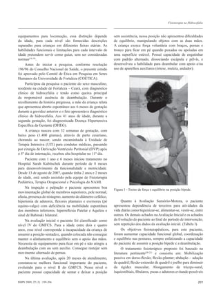 Fisioterapia na Hidrocefalia



equipamentos para locomoção, essa distinção depende            sem assistência, nessa posição não apresentou dificuldades
da idade, para cada nível são fornecidas descrições            de equilíbrio, manipulando objetos com as duas mãos.
separadas para crianças em diferentes faixas etárias. As       A criança exerce força voluntária com braços, pernas e
habilidades funcionais e limitações para cada intervalo de     tronco para ficar em pé quando puxadas ou apoiadas em
idade pretendem servir como guias, sem ser consideradas        uma superfície estável. Possui capacidade de engatinhar
normas(18,19).                                                 com padrão alternado, dissociando escápula e pélvis, e
     Antes de iniciar a pesquisa, conforme resolução           desenvolveu a habilidade para deambular com apoio e/ou
196/96 do Conselho Nacional de Saúde, o presente estudo        uso de aparelhos auxiliares (órtese, muleta, andador).
foi aprovado pelo Comitê de Ética em Pesquisa em Seres
Humanos da Universidade de Fortaleza (COÉTICA).
     Participou da pesquisa o paciente do sexo masculino,
residente na cidade de Fortaleza – Ceará, com diagnóstico
clínico de hidrocefalia e tendo como queixa principal
da responsável ausência de deambulação. Durante o
recolhimento da história pregressa, a mãe da criança relata
que apresentou aborto espontâneo aos 6 meses de gestação
durante a gravidez anterior e o feto apresentava diagnóstico
clínico de hidrocefalia. Aos 41 anos de idade, durante a
segunda gestação, foi diagnosticada Doença Hipertensiva
Específica da Gestante (DHEG).
     A criança nasceu com 32 semanas de gestação, com
baixo peso (1.400 gramas), através de parto cesariano,
chorando ao nascer, sendo encaminhada à Unidade de
Terapia Intensiva (UTI) para condutas médicas, passando
por cirurgia de Derivação Ventrículo Peritonial (DVP) após
o 5º dia de internação, recebeu alta hospitalar no 11º dia.
     Paciente com 1 ano e 6 meses iniciou tratamento no
Hospital Sarah Kubitschek durante período de 8 meses
para desenvolvimento da funcionalidade e motricidade.
Desde 13 de agosto de 2007, quando tinha 2 anos e 2 meses
de idade, está sendo assistido pela equipe de Fisioterapia
Pediátrica, Terapia Ocupacional e Psicologia do NAMI.
     Na inspeção e palpação o paciente apresentou boa
                                                               Figura 1 - Treino de força e equilíbrio na posição bípede.
movimentação global de membros superiores, pele normal,
afasia, presença de nistagmo, aumento do diâmetro cefálico,
hipertonia de adutores, flexores plantares e eversores (pé          Quanto à Avaliação Sensório-Motora, o paciente
equino-valgo) com deficiência na mobilidade espontânea         apresentou dependência de terceiros para atividades da
dos membros inferiores, hiperreflexia Patelar e Aquileu e      vida diária como higienizar-se, alimentar-se, vestir-se, entre
sinal de Babinski bilateral.                                   outros. Os demais achados na Avaliação Inicial e os achados
     Na avaliação inicial o paciente foi classificado como     da Evolução do paciente ao final do período de intervenção,
nível IV do GMFCS. Para a idade entre dois e quatro            sem repetição dos dados da avaliação inicial. (Tabela I)
anos, esse nível corresponde à incapacidade da criança de           Os objetivos fisioterapêuticos, para este paciente,
assumir a posição sentada e, quando colocada não consegue      foram aumentar capacidade funcional global, coordenação
manter o alinhamento e equilíbrio sem o apoio das mãos.        e equilíbrio nas posturas, sempre enfatizando a capacidade
Necessita de equipamento para ficar em pé e não atingiu a      do paciente de assumir a posição bípede e a deambulação.
deambulação com ou sem auxílio. Consegue rastejar sem               O tratamento fisioterápico proposto foi baseado na
movimento alternado de pernas.                                 literatura pertinente(20-22) e consistiu em: Mobilização
     Na última avaliação, após 20 meses de atendimento,        passiva em dorso-flexão; flexão-plantar; abdução – adução
constatou-se melhora funcional importante do paciente,         de quadril; flexão-extensão de quadril e joelho para diminuir
evoluindo para o nível II do GMFCS. Nesse nível o              da rigidez muscular; Alongamento de tríceps-sural,
paciente possui capacidade de sentar e deixar a posição        ísquiostibiais, fibulares, psoas e adutores evitando possíveis

RBPS 2009; 22 (3) : 199-206                                                                                                    201
 