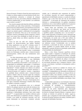 Fisioterapia na Hidrocefalia



desenvolvimento. O objetivo formal da intervenção precoce       isolado, que é substituído pelo surgimento de padrões
é reduzir os efeitos negativos de uma história de alto risco,   de movimento muscular em massa comprometendo o
que normalmente caracteriza a evolução de crianças              aprendizado de habilidades motoras; e a perda da inibição
deficientes ou de risco, pois muitas sofreram a influência de   recíproca, que é uma forte base por trás do movimento
vivências empobrecidas, no meio familiar e em ambientes         coordenado(15). A prevenção de contraturas dos membros
como creches e escolas(23).                                     inferiores e, consequentemente, de padrões cinemáticos
     Em vista do conjunto individual de atributos, problemas    assimétricos, leva a uma melhora significativa no processo
e necessidades que cada criança apresenta, o fisioterapeuta     de deambulação desenvolvido por esses pacientes(27,28).
precisa usar seus conhecimentos, sua experiência e raciocínio        Estudo relata que indivíduos com espasticidade
clínico, a fim de definir os problemas e as prioridades que     dos músculos do tornozelo, que fazem uso de órtese
exigem sua atenção quanto a elaboração de um programa           suropodálica, apresentam um melhor padrão de marcha
adequado de tratamento. Para isso se faz necessário uma         e equilíbrio quando comparados sem o uso de órtese(27).
avaliação criteriosa abordando história pregressa, história     Outro estudo apresenta os benefícios com a utilização das
atual e um exame físico detalhado no intuito de traçar os       órteses suropodálicas observadas no domínio da Atividade
objetivos, dando ênfase aos déficits específicos de cada        e Participação, de acordo com a CIF, pela melhora do
paciente(14).                                                   desempenho de atividades típicas da infância como correr,
     Cerca de uma em cada oito crianças apresenta               abaixar, durante as transferências de postura e na locomoção
alterações do desenvolvimento que podem interferir              em ambiente externo. Corroborando com os achados
de forma significativa em sua QV e inclusão social. O           na literatura, a prescrição da órtese ao paciente visou o
desenvolvimento é o resultado da interação entre as             melhor equilíbrio na posição bípede através do apoio
características biológicas da criança e os fatores culturais    plantígrado e aumento da base de sustentação, aprimorando
e sociais em que ela está inserida. Assim, a estimulação        a funcionalidade da deambulação(29).
através da fisioterapia contribui para o desenvolvimento             Bolas e rolos firmes fornecem superfícies móveis
neuropsicomotor, embora não atue isoladamente neste             que podem ajudar o terapeuta na facilitação do controle
processo(24).                                                   postural e nas preparações posturais da criança. A direção
       Um fator determinante para a QV desses pacientes         na qual a bola é movida e a posição da criança na bola pode
é sua capacidade de autocuidado e suas habilidades              variar pra facilitar o movimento da cabeça e do tronco.
funcionais(13,16), sendo que o estudo constata que a            Os variados usos da bola e suas infinitas possibilidades
maioria dos problemas relacionados a estes pacientes é a        de movimento permitem que o terapeuta controle o grau
incapacidade de mobilidade, autocuidado e a ineficiência        em que o movimento é auxiliado ou desempenho contra a
de terceiros de prestar cuidado efetivo para esse grupo         gravidade(20,22).
dependente(25). Estudo realizado com objetivo de analisar            Um aspecto essencial no cuidado de crianças com
a associação entre a qualidade do estímulo doméstico e          hidrocefalia, além da reabilitação, é sua integração na
o desenvolvimento do cognitivo, ressalta a importância          sociedade(8). A independência na vida adulta só será possível
da qualidade desses estímulos para o desenvolvimento            com intensa preparação na infância, as crianças devem ser
cognitivo infantil, além do relevante papel das condições       estimuladas a aderir, com a família, a tarefas e eventos que
materiais e dinâmica familiar, favorecidas pela qualidade       permitam sua socialização. A educação acadêmica deve ser
do ambiente e da relação cuidador-criança para o                incentivada, assim também habilidades como dirigir e fazer
desenvolvimento cognitivo. Por isso o fisioterapeuta deve       compras(6,10).
estar apto a transmitir informações à família sobre formas           A hidrocefalia apresenta-se com limitações funcionais
de cuidado e estimular a criança(26).                           de mobilidade, equilíbrio e coordenação, prejudicando
     A aquisição da deambulação deve ser o principal            a realização de atividades e, consequentemente,
objetivo de qualquer paciente que ainda não alcançou esse       comprometendo o desenvolvimento neuropsicomotor,
patamar, e está fortemente associada com a espasticidade        sendo este um ponto importante para intervenção
da musculatura do quadril, do joelho, do tornozelo, e do        fisioterapêutica. De acordo com os achados do GMFSC e
quadríceps e deformidades articulares, bem como estado          da ficha de Avaliação Sensório-Motora, o paciente obteve
mental(16,25). A espasticidade nos membros inferiores pode      evolução ao término do período do estudo, sugere-se,
causar uma diminuição na amplitude articular e fraqueza,        portanto, que o programa de intervenção proposto, aliado
levando a um estado de contratura muscular, com isso            ao desenvolvimento intrínseco da criança, contribuiu para a
ocorre diminuição no movimento voluntário articular             aquisição de habilidades funcionais.



RBPS 2009; 22 (3) : 199-206                                                                                                  203
 