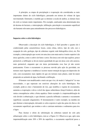 10
A princípio, as etapas de precipitação e evaporação são consideradas as mais
importantes dentro do ciclo hidrológico, pensando em termos de volume de água
movimentado. Entretanto, à medida que se diminui a escala de análise, as demais fases
do ciclo se tornam muito importantes. Por exemplo, analisando uma determinada área
de dezenas de hectares, a interceptação, infiltração, percolação e escoamento superficial
são bastante relevantes para entendimento dos processos hidrológicos.
Impactos sobre o ciclo hidrológico
Observando a descrição do ciclo hidrológico, é fácil perceber o quanto ele é
condicionado pelas características locais, como clima, relevo, tipo de solo, uso e
ocupação do solo, geologia, tipo de cobertura vegetal, rede hidrográfica (rios), etc. Por
exemplo, a interceptação que ocorre em uma área com mata nativa é muito superior à de
áreas agrícolas, como o cultivo de fumo e arroz. Em áreas com solo tipo argiloso, pouco
permeável, a infiltração se dá em menor quantidade do que em áreas com solo arenoso,
mais permeável, enquanto que em áreas pavimentadas essa fase já não ocorre
praticamente. Como o escoamento se processa movido pela ação da gravidade, em
terrenos mais íngremes a tendência é ocorrer menor retenção da água em depressões do
solo, com escoamentos mais rápidos do que em terrenos mais planos, onde há maior
propensão ao acúmulo de água, facilitando a infiltração.
O homem vem modificando o meio em que vive, de modo à “adequá-lo” às suas
necessidades, o que repercute em sensíveis alterações do ciclo hidrológico. Por
exemplo, pode-se citar o barramento de rios, que modifica o regime de escoamento,
aumenta a evaporação e eleva o nível das águas subterrâneas (lençol freático), além de
outras conseqüências sobre a biota aquática. Outro exemplo é a impermeabilização do
solo devido à urbanização, o que diminui a parcela infiltrada e aumenta o escoamento
superficial, causando alagamentos. O desmatamento é outro exemplo, na medida em
que diminui a interceptação, deixando os solos expostos à ação das gotas de chuva e do
escoamento superficial, que erodem o solo e carreiam nutrientes e sedimentos para rios
e lagos.
Para ilustrar o efeito da substituição da cobertura natural do solo pela
urbanização sobre o ciclo hidrológico, tem-se a Figura 2.2. Observa-se que, após uma
impermeabilização entre 30% e 50% da superfície, o escoamento superficial passa a
 