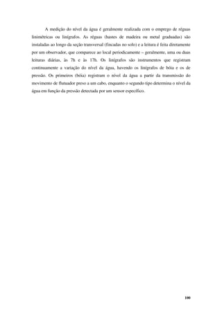 100
A medição do nível da água é geralmente realizada com o emprego de réguas
linimétricas ou linígrafos. As réguas (hastes de madeira ou metal graduadas) são
instaladas ao longo da seção transversal (fincadas no solo) e a leitura é feita diretamente
por um observador, que comparece ao local periodicamente – geralmente, uma ou duas
leituras diárias, às 7h e às 17h. Os linígrafos são instrumentos que registram
continuamente a variação do nível da água, havendo os linígrafos de bóia e os de
pressão. Os primeiros (bóia) registram o nível da água a partir da transmissão do
movimento de flutuador preso a um cabo, enquanto o segundo tipo determina o nível da
água em função da pressão detectada por um sensor específico.
 