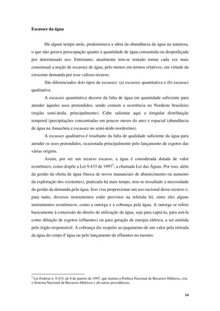 14
Escassez da água
Há algum tempo atrás, predominava a idéia da abundância da água na natureza,
o que não gerava preocupação quanto à quantidade de água consumida ou desperdiçada
por determinado uso. Entretanto, atualmente tem-se tentado tornar cada vez mais
consensual a noção de escassez de água, pelo menos em termos relativos, em virtude da
crescente demanda por esse valioso recurso.
São diferenciados dois tipos de escassez: (a) escassez quantitativa e (b) escassez
qualitativa.
A escassez quantitativa decorre da falta de água em quantidade suficiente para
atender àqueles usos pretendidos, sendo comum a ocorrência no Nordeste brasileiro
(região semi-árida, principalmente). Cabe salientar aqui a irregular distribuição
temporal (precipitações concentradas em poucos meses do ano) e espacial (abundância
de água na Amazônia e escassez no semi-árido nordestino).
A escassez qualitativa é resultante da falta de qualidade suficiente da água para
atender os usos pretendidos, ocasionada principalmente pelo lançamento de esgotos das
várias origens.
Assim, por ser um recurso escasso, a água é considerada dotada de valor
econômico, como dispõe a Lei 9.433 de 19972
, a chamada Lei das Águas. Por isso, além
da gestão da oferta de água (busca de novos mananciais de abastecimento ou aumento
da exploração dos existentes), praticada há mais tempo, tem-se ressaltado a necessidade
da gestão da demanda pela água. Isso visa proporcionar um uso racional desse recurso e,
para tanto, diversos instrumentos estão previstos na referida lei, entre eles alguns
instrumentos econômicos, como a outorga e a cobrança pela água. A outorga se refere
basicamente à concessão do direito de utilização da água, seja para captá-la, para usá-la
como diluição de esgotos (efluentes) ou para geração de energia elétrica, a ser emitida
pelo órgão responsável. A cobrança diz respeito ao pagamento de um valor pela retirada
da água do corpo d’água ou pelo lançamento de efluentes no mesmo.
2
Lei Federal n. 9.433, de 8 de janeiro de 1997, que institui a Política Nacional de Recursos Hídricos, cria
o Sistema Nacional de Recursos Hídricos e dá outras providências.
 