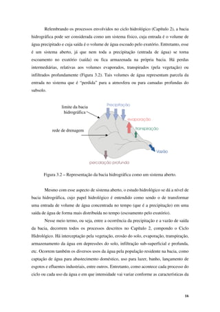 16
Relembrando os processos envolvidos no ciclo hidrológico (Capítulo 2), a bacia
hidrográfica pode ser considerada como um sistema físico, cuja entrada é o volume de
água precipitado e cuja saída é o volume de água escoado pelo exutório. Entretanto, esse
é um sistema aberto, já que nem toda a precipitação (entrada de água) se torna
escoamento no exutório (saída) ou fica armazenada na própria bacia. Há perdas
intermediárias, relativas aos volumes evaporados, transpirados (pela vegetação) ou
infiltrados profundamente (Figura 3.2). Tais volumes de água representam parcela da
entrada no sistema que é “perdida” para a atmosfera ou para camadas profundas do
subsolo.
Figura 3.2 – Representação da bacia hidrográfica como um sistema aberto.
Mesmo com esse aspecto de sistema aberto, o estudo hidrológico se dá a nível de
bacia hidrográfica, cujo papel hidrológico é entendido como sendo o de transformar
uma entrada de volume de água concentrada no tempo (que é a precipitação) em uma
saída de água de forma mais distribuída no tempo (escoamento pelo exutório).
Nesse meio termo, ou seja, entre a ocorrência da precipitação e a vazão de saída
da bacia, decorrem todos os processos descritos no Capítulo 2, compondo o Ciclo
Hidrológico. Há interceptação pela vegetação, erosão do solo, evaporação, transpiração,
armazenamento da água em depressões do solo, infiltração sub-superficial e profunda,
etc. Ocorrem também os diversos usos da água pela população residente na bacia, como
captação de água para abastecimento doméstico, uso para lazer, banho, lançamento de
esgotos e efluentes industriais, entre outros. Entretanto, como acontece cada processo do
ciclo ou cada uso da água e em que intensidade vai variar conforme as características da
Precipitação
Vazão
evaporação
transpiração
percolação profunda
limite da bacia
hidrográfica
rede de drenagem
 