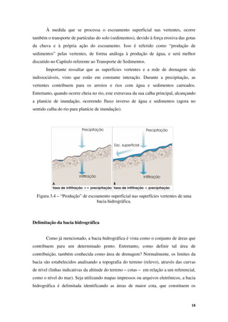 18
À medida que se processa o escoamento superficial nas vertentes, ocorre
também o transporte de partículas do solo (sedimentos), devido à força erosiva das gotas
da chuva e à própria ação do escoamento. Isso é referido como “produção de
sedimentos” pelas vertentes, de forma análoga à produção de água, e será melhor
discutido no Capítulo referente ao Transporte de Sedimentos.
Importante ressaltar que as superfícies vertentes e a rede de drenagem são
indissociáveis, visto que estão em constante interação. Durante a precipitação, as
vertentes contribuem para os arroios e rios com água e sedimentos carreados.
Entretanto, quando ocorre cheia no rio, este extravasa da sua calha principal, alcançando
a planície de inundação, ocorrendo fluxo inverso de água e sedimentos (agora no
sentido calha do rio para planície de inundação).
Figura 3.4 – “Produção” de escoamento superficial nas superfícies vertentes de uma
bacia hidrográfica.
Delimitação da bacia hidrográfica
Como já mencionado, a bacia hidrográfica é vista como o conjunto de áreas que
contribuem para um determinado ponto. Entretanto, como definir tal área de
contribuição, também conhecida como área de drenagem? Normalmente, os limites da
bacia são estabelecidos analisando a topografia do terreno (relevo), através das curvas
de nível (linhas indicativas da altitude do terreno – cotas – em relação a um referencial,
como o nível do mar). Seja utilizando mapas impressos ou arquivos eletrônicos, a bacia
hidrográfica é delimitada identificando as áreas de maior cota, que constituem os
 