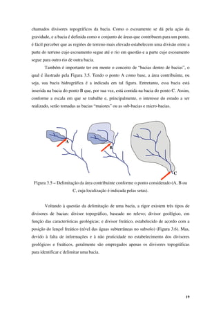 19
chamados divisores topográficos da bacia. Como o escoamento se dá pela ação da
gravidade, e a bacia é definida como o conjunto de áreas que contribuem para um ponto,
é fácil perceber que as regiões de terreno mais elevado estabelecem uma divisão entre a
parte do terreno cujo escoamento segue até o rio em questão e a parte cujo escoamento
segue para outro rio de outra bacia.
Também é importante ter em mente o conceito de “bacias dentro de bacias”, o
qual é ilustrado pela Figura 3.5. Tendo o ponto A como base, a área contribuinte, ou
seja, sua bacia hidrográfica é a indicada em tal figura. Entretanto, essa bacia está
inserida na bacia do ponto B que, por sua vez, está contida na bacia do ponto C. Assim,
conforme a escala em que se trabalhe e, principalmente, o interesse do estudo a ser
realizado, serão tomadas as bacias “maiores” ou as sub-bacias e micro-bacias.
Figura 3.5 – Delimitação da área contribuinte conforme o ponto considerado (A, B ou
C, cuja localização é indicada pelas setas).
Voltando à questão da delimitação de uma bacia, a rigor existem três tipos de
divisores de bacias: divisor topográfico, baseado no relevo; divisor geológico, em
função das características geológicas; e divisor freático, estabelecido de acordo com a
posição do lençol freático (nível das águas subterrâneas no subsolo) (Figura 3.6). Mas,
devido à falta de informações e à não praticidade no estabelecimento dos divisores
geológicos e freáticos, geralmente são empregados apenas os divisores topográficas
para identificar e delimitar uma bacia.
A
B
C
 