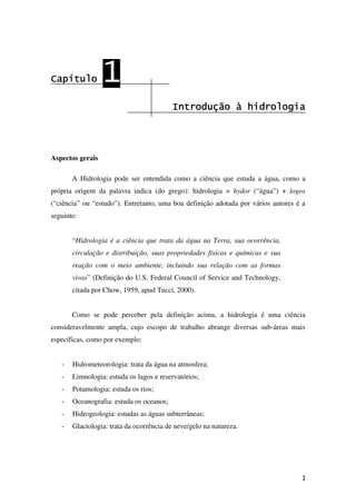 2
Capítulo
Capítulo
Capítulo
Capítulo 1
1
1
1
Introdução à hidrologia
Introdução à hidrologia
Introdução à hidrologia
Introdução à hidrologia
Aspectos gerais
A Hidrologia pode ser entendida como a ciência que estuda a água, como a
própria origem da palavra indica (do grego): hidrologia = hydor (“água”) + logos
(“ciência” ou “estudo”). Entretanto, uma boa definição adotada por vários autores é a
seguinte:
“Hidrologia é a ciência que trata da água na Terra, sua ocorrência,
circulação e distribuição, suas propriedades físicas e químicas e sua
reação com o meio ambiente, incluindo sua relação com as formas
vivas” (Definição do U.S. Federal Council of Service and Technology,
citada por Chow, 1959, apud Tucci, 2000).
Como se pode perceber pela definição acima, a hidrologia é uma ciência
consideravelmente ampla, cujo escopo de trabalho abrange diversas sub-áreas mais
específicas, como por exemplo:
- Hidrometeorologia: trata da água na atmosfera;
- Limnologia: estuda os lagos e reservatórios;
- Potamologia: estuda os rios;
- Oceanografia: estuda os oceanos;
- Hidrogeologia: estudas as águas subterrâneas;
- Glaciologia: trata da ocorrência de neve/gelo na natureza.
 