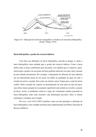 20
Fonte: Villela (1975)
Fonte: Villela (1975)
Figura 3.6 – Indicação dos divisores topográficos e freáticos de uma bacia hidrográfica
(Fonte: Villela, 1975).
Bacia hidrográfica x gestão dos recursos hídricos
Com base nas definições de bacia hidrográfica, percebe-se porque se adota a
bacia hidrográfica como unidade para a gestão dos recursos hídricos. Como a bacia
define todas as áreas contribuintes para um ponto, isso significa que os impactos, ações,
intervenções, projetos em um ponto da bacia poderão repercutir em toda a área a jusante
da área afetada inicialmente. Por exemplo, o lançamento de efluentes de uma indústria
em um determinado ponto de um arroio irá influir na qualidade da água em todo o
restante do arroio a jusante, bem como nos demais cursos d’água para o qual tal arroio
conflui. Outro exemplo diz respeito ao desmatamento de uma parte da área da bacia,
cujo efeito (maior geração de escoamento superficial) será sentido nos trechos a jusante
da bacia. Assim, os problemas relativos à água são comumente tratados pensando na
bacia hidrográfica onde estão inseridos, cuja delimitação prevalece sobre os limites
municipais e estaduais, por exemplo.
Por isso, a Lei 9.433 (1997) estabelece como um dos princípios a definição da
bacia hidrográfica como unidade territorial para implementação da Política Nacional de
Recursos Hídricos.
 