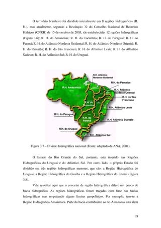 21
O território brasileiro foi dividido inicialmente em 8 regiões hidrográficas (R.
H.), mas atualmente, segundo a Resolução 32 do Conselho Nacional de Recursos
Hídricos (CNRH) de 15 de outubro de 2003, são estabelecidas 12 regiões hidrográficas
(Figura 3.6): R. H. do Amazonas; R. H. do Tocantins; R. H. do Paraguai; R. H. do
Paraná; R. H. do Atlântico Nordeste Ocidental; R. H. do Atlântico Nordeste Oriental; R.
H. do Parnaíba; R. H. do São Francisco; R. H. do Atlântico Leste; R. H. do Atlântico
Sudeste; R. H. do Atlântico Sul; R. H. do Uruguai.
Figura 3.7 – Divisão hidrográfica nacional (Fonte: adaptado de ANA, 2004).
O Estado do Rio Grande do Sul, portanto, está inserido nas Regiões
Hidrográficas do Uruguai e do Atlântico Sul. Por outro lado, o próprio Estado foi
dividido em três regiões hidrográficas menores, que são: a Região Hidrográfica do
Uruguai, a Região Hidrográfica do Guaíba e a Região Hidrográfica do Litoral (Figura
3.8).
Vale ressaltar aqui que o conceito de região hidrográfica difere um pouco de
bacia hidrográfica. As regiões hidrográficas foram traçadas com base nas bacias
hidrográficas mas respeitando alguns limites geopolíticos. Por exemplo, tem-se a
Região Hidrográfica Amazônica. Parte da bacia contribuinte ao rio Amazonas está além
R.H. Amazônica
R.H. Atlântico
Nordeste Ocidental
R.H. Atlântico
Nordeste Oriental
R.H. do Parnaíba
R.H. do
Tocantins
R.H. do São
Francisco
R.H. Atlântico Leste
R.H. Atlântico Sudeste
R.H. Atlântico Sul
R.H. do Uruguai
R.H. do
Paraná
R.H. do Paraguai
 
