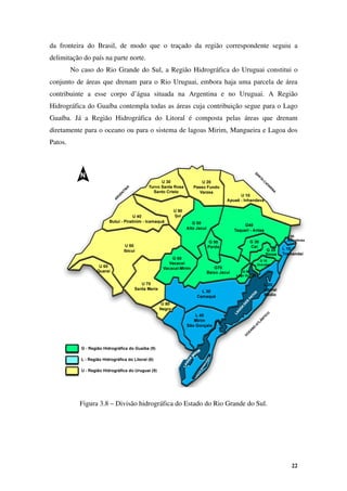 22
da fronteira do Brasil, de modo que o traçado da região correspondente seguiu a
delimitação do país na parte norte.
No caso do Rio Grande do Sul, a Região Hidrográfica do Uruguai constitui o
conjunto de áreas que drenam para o Rio Uruguai, embora haja uma parcela de área
contribuinte a esse corpo d’água situada na Argentina e no Uruguai. A Região
Hidrográfica do Guaíba contempla todas as áreas cuja contribuição segue para o Lago
Guaíba. Já a Região Hidrográfica do Litoral é composta pelas áreas que drenam
diretamente para o oceano ou para o sistema de lagoas Mirim, Mangueira e Lagoa dos
Patos.
Figura 3.8 – Divisão hidrográfica do Estado do Rio Grande do Sul.
 