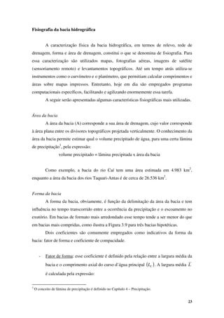 23
Fisiografia da bacia hidrográfica
A caracterização física da bacia hidrográfica, em termos de relevo, rede de
drenagem, forma e área de drenagem, constitui o que se denomina de fisiografia. Para
essa caracterização são utilizados mapas, fotografias aéreas, imagens de satélite
(sensoriamento remoto) e levantamentos topográficos. Até um tempo atrás utiliza-se
instrumentos como o curvímetro e o planímetro, que permitiam calcular comprimentos e
áreas sobre mapas impressos. Entretanto, hoje em dia são empregados programas
computacionais específicos, facilitando e agilizando enormemente essa tarefa.
A seguir serão apresentadas algumas características fisiográficas mais utilizadas.
Área da bacia
A área da bacia (A) corresponde a sua área de drenagem, cujo valor corresponde
à área plana entre os divisores topográficos projetada verticalmente. O conhecimento da
área da bacia permite estimar qual o volume precipitado de água, para uma certa lâmina
de precipitação3
, pela expressão:
volume precipitado = lâmina precipitada x área da bacia
Como exemplo, a bacia do rio Caí tem uma área estimada em 4.983 km2
,
enquanto a área da bacia dos rios Taquari-Antas é de cerca de 26.536 km2
.
Forma da bacia
A forma da bacia, obviamente, é função da delimitação da área da bacia e tem
influência no tempo transcorrido entre a ocorrência da precipitação e o escoamento no
exutório. Em bacias de formato mais arredondado esse tempo tende a ser menor do que
em bacias mais compridas, como ilustra a Figura 3.9 para três bacias hipotéticas.
Dois coeficientes são comumente empregados como indicativos da forma da
bacia: fator de forma e coeficiente de compacidade.
- Fator de forma: esse coeficiente é definido pela relação entre a largura média da
bacia e o comprimento axial do curso d’água principal ( )
C
L . A largura média L
é calculada pela expressão:
3
O conceito de lâmina de precipitação é definido no Capítulo 4 – Precipitação.
 
