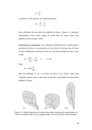 24
c
L
A
L = ,
e, portanto, o fator de forma f
K é determinado por:
2
c
c
f
L
A
L
L
K =
=
Esse coeficiente dá uma idéia da tendência da bacia a cheias e, a princípio,
comparando-se duas bacias, aquela de maior fator de forma estaria mais
propensa a cheias do que a outra.
- Coeficiente de compacidade: esse coeficiente é definido como a relação entre o
perímetro da bacia e a circunferência de um círculo de mesma área da bacia.
Assim, considerando uma bacia de área A e um círculo também de área A, tem-
se que:
r
P
P
P
K
cículo
bacia
c
π
2
=
= e 2
r
A π
=
Logo:
A
P
Kc 28
,
0
=
Pela sua definição, se 1
=
c
K a forma da bacia é um círculo, sendo mais
“irregular” quanto maior o valor desse coeficiente, o que implica em uma menor
tendência a cheias.
Figura 3.9 – Bacias hipotéticas de mesma área, onde o tempo entre a precipitação e a
vazão no exutório tende a ser na seguinte ordem: t2<t1<t3, devido à forma da bacia.
b. 1
b. 1
b. 1
b. 1 b. 2
b. 2
b. 2
b. 2 b. 3
b. 3
b. 3
b. 3
 