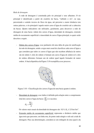 25
Rede de drenagem
A rede de drenagem é constituída pelo rio principal e seus afluentes. O rio
principal é identificado a partir do exutório da bacia, “subindo o rio”, ou seja,
percorrendo o sentido inverso do fluxo da água, até percorrer a maior distância (em
outras palavras, o rio principal é aquele maior curso d’água do exutório até a cabeceira
da bacia). Quatro indicadores são utilizados, geralmente, para descrever a rede de
drenagem de uma bacia: ordem dos cursos d’água, densidade de drenagem, extensão
média do escoamento superficial e sinuosidade do curso d’água principal, os quais serão
descritos a seguir.
- Ordem dos cursos d’água: esse parâmetro dá uma idéia do grau de ramificação
da rede de drenagem, sendo a regra mais usual de classificar cada curso d’água a
que considera que todos os cursos d’água que não recebem afluência de outros
são de ordem 1; dois de ordem n formam um curso d’água de ordem n+1; dois
de ordens diferentes formam um de ordem igual àquele formador de maior
ordem. A bacia hipotética da Figura 3.10 exemplifica esse processo.
Figura 3.10 – Classificação dos cursos d’água de uma bacia quanto à ordem.
- Densidade de drenagem: esse índice é definido pela relação entre o comprimento
total dos cursos d’água da bacia )
(∑ c
l e sua área:
A
l
D c
d
∑
=
Os valores mais usuais da densidade de drenagem são: 2
/
5
,
3
5
,
0 km
km
Dd ≤
≤ .
- Extensão média do escoamento superficial: representa a distância média que
água teria que percorrer, em linha reta, do ponto onde atingiu o solo até a rede de
drenagem. Para sua determinação, considera-se um retângulo de área igual à da
1
1
1
1
1
1
1
1
1
1
1
1
1
1
1
1
1
1
1
1
1
1
1
1
1
1
1
1
2
2
2
2
2
2
2
2
2
2
2
2
2
2
2
2
3
3
3
3
3
3
3
3
 