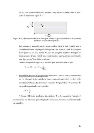 26
∑
= C
l
x ∑
= C
l
x
m
lm
l
m
l
2
m
l
4
m
l
2 m
l
2
m
l
4 m
l
4
bacia e com o maior lado igual à soma do comprimento total dos cursos d’água,
como exemplifica a Figura 3.11.
Figura 3.11 – Retângulo auxiliar de área igual à da bacia, para determinação da extensão
média do escoamento superficial.
Interpretando o retângulo anterior como sendo a bacia, é fácil perceber que a
distância média que a água precipitada percorre até alcançar a rede de drenagem
é um quarto do seu lado menor. No caso do retângulo, a rede de drenagem se
limita ao curso d’água central, cujo comprimento é equivalente ao comprimento
total dos cursos d’água da bacia original.
Como o retângulo da Figura 3.11 tem área igual à da bacia, tem-se que:
∑
=
⇒
⋅
=
c
m
m
l
A
l
l
x
A
4
4
- Sinuosidade do curso d’água principal: representa a relação entre o comprimento
do rio principal )
( c
L e a distância entre a nascente (cabeceira) e a foz )
( c
d ,
medida em linha reta. Esse termo dá uma idéia da “quantidade” de curvatura do
rio, sendo determinado pela expressão:
c
c
c
d
L
S =
A Figura 3.12 ilustra a definição das variáveis c
L e c
d , enquanto a Figura 3.13
mostra um rio nos EUA que apresenta grande sinuosidade, evidenciada pela quantidade
de meandros.
 