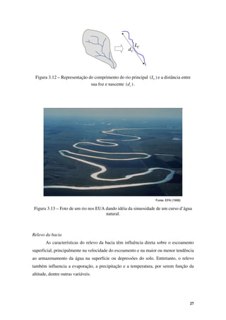 27
C
LC
L
C
dC
d
Fonte: EPA (1998)
Fonte: EPA (1998)
Figura 3.12 – Representação do comprimento do rio principal )
( c
L e a distância entre
sua foz e nascente )
( c
d .
Figura 3.13 – Foto de um rio nos EUA dando idéia da sinuosidade de um curso d’água
natural.
Relevo da bacia
As características do relevo da bacia têm influência direta sobre o escoamento
superficial, principalmente na velocidade do escoamento e na maior ou menor tendência
ao armazenamento da água na superfície ou depressões do solo. Entretanto, o relevo
também influencia a evaporação, a precipitação e a temperatura, por serem função da
altitude, dentre outras variáveis.
 