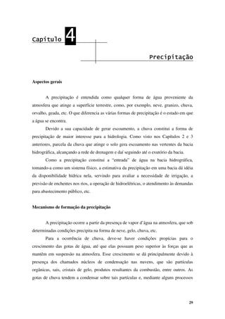 29
Capítulo
Capítulo
Capítulo
Capítulo 4
4
4
4
Precipitação
Precipitação
Precipitação
Precipitação
Aspectos gerais
A precipitação é entendida como qualquer forma de água proveniente da
atmosfera que atinge a superfície terrestre, como, por exemplo, neve, granizo, chuva,
orvalho, geada, etc. O que diferencia as várias formas de precipitação é o estado em que
a água se encontra.
Devido a sua capacidade de gerar escoamento, a chuva constitui a forma de
precipitação de maior interesse para a hidrologia. Como visto nos Capítulos 2 e 3
anteriores, parcela da chuva que atinge o solo gera escoamento nas vertentes da bacia
hidrográfica, alcançando a rede de drenagem e daí seguindo até o exutório da bacia.
Como a precipitação constitui a “entrada” de água na bacia hidrográfica,
tomando-a como um sistema físico, a estimativa da precipitação em uma bacia dá idéia
da disponibilidade hídrica nela, servindo para avaliar a necessidade de irrigação, a
previsão de enchentes nos rios, a operação de hidroelétricas, o atendimento às demandas
para abastecimento público, etc.
Mecanismo de formação da precipitação
A precipitação ocorre a partir da presença de vapor d’água na atmosfera, que sob
determinadas condições precipita na forma de neve, gelo, chuva, etc.
Para a ocorrência de chuva, deve-se haver condições propícias para o
crescimento das gotas de água, até que elas possuam peso superior às forças que as
mantêm em suspensão na atmosfera. Esse crescimento se dá principalmente devido à
presença dos chamados núcleos de condensação nas nuvens, que são partículas
orgânicas, sais, cristais de gelo, produtos resultantes da combustão, entre outros. As
gotas de chuva tendem a condensar sobre tais partículas e, mediante alguns processos
 