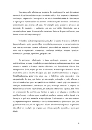 3
Entretanto, cabe salientar que a maioria dos estudos envolve mais de uma das
sub-áreas, já que os fenômenos e processos envolvendo a água na natureza (ocorrência,
distribuição, propriedades físico-químicas, etc.) estão interrelacionados de tal forma que
a explicação e o entendimento dos mesmos só são alcançados mediante a reunião dos
conhecimentos das diversas sub-áreas. Por exemplo, como estudar os processos de
deposição de nutrientes e sedimentos em um reservatório (limnologia) sem a
caracterização do aporte dessas substâncias oriundo do curso d’água (rio) barrado para
formar o reservatório (potamologia)?
Tornando a análise um pouco mais geral, face ao caráter de escassez atribuído à
água atualmente, sendo reconhecida a importância em preservar e usar racionalmente
esse recurso, uma vasta gama de profissionais tem se dedicado a estudar a hidrologia,
entre eles os engenheiros, economistas, estatísticos, químicos, biólogos, químicos,
matemáticos, geólogos, agrônomos, geógrafos, etc.
Os problemas relacionados à água geralmente requerem um enfoque
multidisciplinar, segundo o qual diversos especialistas contribuem em suas áreas para
entender a situação e alcançar a melhor alternativa, sob determinados critérios. Um
exemplo disso é um projeto que vise o barramento de um rio para formação de um
reservatório, com o objetivo de captar água para abastecimento humano e irrigação.
Simplificadamente, poder-se-ia dizer que o hidrólogo seria responsável pela
caracterização da área contribuinte ao reservatório, estimando a vazão afluente e
dimensionando a barragem; ao especialista em hidráulica caberia projetar o sistema de
captação, bombeamento e distribuição da água; o biólogo analisaria o impacto do
barramento do rio sobre o ecossistema, em particular sobre a biota aquática, bem como
no levantamento das espécies que habitam a região a ser alagada; o sociólogo (e
psicólogo) estaria envolvido com a remoção da população residente na área alagada pela
barragem, a qual seria realocada; a vegetação que ficaria submersa com o enchimento
do lago iria se degradar, merecendo o devido monitoramento da qualidade da água, que
poderia ser realizado por um especialista na área de saneamento/química; o agrônomo
iria definir as condições de irrigação das culturas agrícolas atendidas, e assim por
diante.
 
