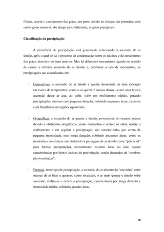30
físicos, ocorre o crescimento das gotas, em parte devido ao choque das primeiras com
outras gotas menores. Ao atingir peso suficiente, as gotas precipitam.
Classificação da precipitação
A ocorrência de precipitação está geralmente relacionada à ascensão de ar
úmido, após o qual se dá o processo de condensação sobre os núcleos e de crescimento
das gotas, descritos no item anterior. Mas há diferentes mecanismos agindo no sentido
de causar a referida ascensão do ar úmido e, conforme o tipo de mecanismo, as
precipitações são classificadas em:
- Convectivas: a ascensão do ar úmido e quente decorrente de uma elevação
excessiva de temperatura; como o ar quente é menos denso, ocorre uma brusca
ascensão desse ar que, ao subir, sofre um resfriamento rápido, gerando
precipitações intensas com pequena duração, cobrindo pequenas áreas; ocorrem
com freqüência em regiões equatoriais;
- Orográficas: a ascensão do ar quente e úmido, proveniente do oceano, ocorre
devido a obstáculos orográficos, como montanhas e serras; ao subir, ocorre o
resfriamento e em seguida a precipitação; são caracterizadas por serem de
pequena intensidade, mas longa duração, cobrindo pequenas áreas; como as
montanhas constituem um obstáculo à passagem do ar úmido (com “potencial”
para formar precipitação), normalmente existem áreas no lado oposto
caracterizadas por baixos índices de precipitação, sendo chamadas de “sombras
pluviométricas”;
- Frontais: neste tipo de precipitação, a ascensão do ar decorre do “encontro” entre
massas de ar frias e quentes; como resultado, o ar mais quente e úmido sofre
ascensão, resfria-se e ocorre a precipitação, caracterizada por longa duração e
intensidade média, cobrindo grandes áreas.
 
