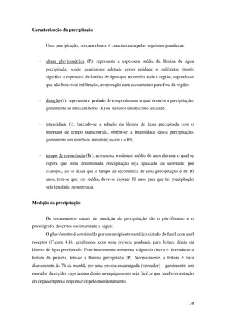 31
Caracterização da precipitação
Uma precipitação, no caso chuva, é caracterizada pelas seguintes grandezas:
- altura pluviométrica (P): representa a espessura média da lâmina de água
precipitada, sendo geralmente adotada como unidade o milímetro (mm);
significa a espessura da lâmina de água que recobriria toda a região, supondo-se
que não houvesse infiltração, evaporação nem escoamento para fora da região;
- duração (t): representa o período de tempo durante o qual ocorreu a precipitação;
geralmente se utilizam horas (h) ou minutos (min) como unidade;
- intensidade (i): fazendo-se a relação da lâmina de água precipitada com o
intervalo de tempo transcorrido, obtém-se a intensidade dessa precipitação,
geralmente em mm/h ou mm/min; assim i = P/t;
- tempo de recorrência (Tr): representa o número médio de anos durante o qual se
espera que uma determinada precipitação seja igualada ou superada; por
exemplo, ao se dizer que o tempo de recorrência de uma precipitação é de 10
anos, tem-se que, em média, deve-se esperar 10 anos para que tal precipitação
seja igualada ou superada.
Medição da precipitação
Os instrumentos usuais de medição da precipitação são o pluviômetro e o
pluviógrafo, descritos sucintamente a seguir.
O pluviômetro é constituído por um recipiente metálico dotado de funil com anel
receptor (Figura 4.1), geralmente com uma proveta graduada para leitura direta da
lâmina de água precipitada. Esse instrumento armazena a água da chuva e, fazendo-se a
leitura da proveta, tem-se a lâmina precipitada (P). Normalmente, a leitura é feita
diariamente, às 7h da manhã, por uma pessoa encarregada (operador) – geralmente, um
morador da região, cujo acesso diário ao equipamento seja fácil, e que recebe orientação
do órgão/empresa responsável pelo monitoramento.
 