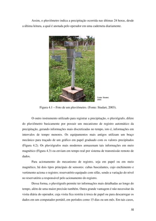 32
Fonte: Studart,
2003.
Fonte: Studart,
2003.
Assim, o pluviômetro indica a precipitação ocorrida nas últimas 24 horas, desde
a última leitura, a qual é anotada pelo operador em uma caderneta diariamente.
Figura 4.1 – Foto de um pluviômetro. (Fonte: Studart, 2003).
O outro instrumento utilizado para registrar a precipitação, o pluviógrafo, difere
do pluviômetro basicamente por possuir um mecanismo de registro automático da
precipitação, gerando informações mais discretizadas no tempo, isto é, informações em
intervalos de tempo menores. Os equipamentos mais antigos utilizam um braço
mecânico para traçado de um gráfico em papel graduado com os valores precipitados
(Figura 4.2). Os pluviógrafos mais modernos armazenam tais informações em meio
magnético (Figura 4.3) ou enviam em tempo real por sistema de transmissão remoto de
dados.
Para acionamento do mecanismo de registro, seja em papel ou em meio
magnético, há dois tipos principais de sensores: cubas basculantes, cujo enchimento e
vertimento aciona o registro; reservatório equipado com sifão, sendo a variação do nível
no reservatório a responsável pelo acionamento do registro.
Dessa forma, o pluviógrafo permite ter informações mais detalhadas ao longo do
tempo, além de uma maior precisão também. Outra grande vantagem é não necessitar da
visita diária do operador, cuja visita fica restrita à troca de papel ou para descarregar os
dados em um computador portátil, em períodos como 15 dias ou um mês. Em tais casos,
 