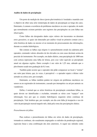 34
Análise de dados de precipitação
Um posto de medição de chuva (posto pluviométrico) é instalado e mantido com
o objetivo de obter uma série ininterrupta de dados de precipitação ao longo dos anos.
Entretanto, é comum a ocorrência de problemas mecânicos ou com o operador, de modo
que normalmente existem períodos sem registros das precipitações ou com falhas nas
observações.
Como falhas são designados dados cujos valores são incoerentes ou denotam
erros grosseiros, os quais são detectados por análise visual no primeiro contato com a
série histórica de dados ou mesmo só no momento do processamento das informações,
durante os estudos hidrológicos.
São comuns as falhas cuja origem é o preenchimento errado da caderneta pelo
operador, constando valores absurdos de tão elevados ou com casas decimais acima da
precisão do instrumento. Por exemplo, em dados diários, uma precipitação de 1000 mm
com certeza representa uma falha de leitura, pois esse valor equivale ao precipitado
anual em algumas regiões. Outro exemplo é um valor de 1,25 mm, sabendo que o
pluviômetro usado tem graduação de 0,1 mm.
Também pode ocorrer que o operador não pôde comparecer ao local e “estime”
um valor para leitura, que, às vezes, é perceptível – o operador repete o último valor
anotado ou coloca zero, por exemplo.
Entretanto, as falhas também podem ter origem em problemas mecânicos no
sensor ou no registrador do instrumento, causado por intempéries ou até por animais ou
vandalismo.
Enfim, é normal que as séries históricas de precipitação contenham falhas, as
quais devem ser identificadas e excluídas, tornando as séries com “espaços” sem
informação. Isso por que os estudos hidrológicos requerem séries contínuas de
precipitação. Vale lembrar que, por exemplo, um dia com falha já incapacita o uso do
valor da precipitação mensal naquele mês, dada pela soma das precipitações diárias.
Preenchimento de falhas
Para realizar o preenchimento de falhas em séries de dados de precipitação,
tornando-as contínuas, são usualmente empregados os métodos da ponderação regional,
regressão linear e uma combinação dos dois anteriores. A seguir tais métodos serão
 