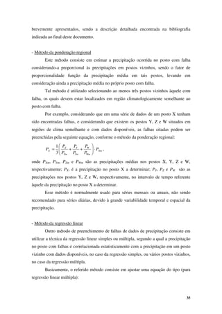 35
brevemente apresentados, sendo a descrição detalhada encontrada na bibliografia
indicada ao final deste documento.
- Método da ponderação regional
Este método consiste em estimar a precipitação ocorrida no posto com falha
considerando-a proporcional às precipitações em postos vizinhos, sendo o fator de
proporcionalidade função da precipitação média em tais postos, levando em
consideração ainda a precipitação média no próprio posto com falha.
Tal método é utilizado selecionando ao menos três postos vizinhos àquele com
falha, os quais devem estar localizados em região climatologicamente semelhante ao
posto com falha.
Por exemplo, considerando que em uma série de dados de um posto X tenham
sido encontradas falhas, e considerando que existem os postos Y, Z e W situados em
regiões de clima semelhante e com dados disponíveis, as falhas citadas podem ser
preenchidas pela seguinte equação, conforme o método da ponderação regional:
Xm
Wm
W
Ym
Y
Zm
Z
X P
P
P
P
P
P
P
P ⋅








+
+
=
3
1
,
onde PXm, PYm, PZm e PWm são as precipitações médias nos postos X, Y, Z e W,
respectivamente; PX, é a precipitação no posto X a determinar; PY, PZ e PW são as
precipitações nos postos Y, Z e W, respectivamente, no intervalo de tempo referente
àquele da precipitação no posto X a determinar.
Esse método é normalmente usado para séries mensais ou anuais, não sendo
recomendado para séries diárias, devido à grande variabilidade temporal e espacial da
precipitação.
- Método da regressão linear
Outro método de preenchimento de falhas de dados de precipitação consiste em
utilizar a técnica da regressão linear simples ou múltipla, segundo a qual a precipitação
no posto com falhas é correlacionada estatisticamente com a precipitação em um posto
vizinho com dados disponíveis, no caso da regressão simples, ou vários postos vizinhos,
no caso da regressão múltipla.
Basicamente, o referido método consiste em ajustar uma equação do tipo (para
regressão linear múltipla):
 