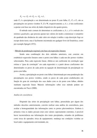 36
d
P
c
P
b
P
a
P W
Z
Y
X +
⋅
+
⋅
+
⋅
= ,
onde Px é a precipitação a ser determinada no posto X com falha; Py, Pz e Pw são as
precipitações nos postos vizinhos Y, Z e W, respectivamente; a, b, c, d são coeficientes
a ajustar com base nas séries de dados disponíveis dos quatro postos.
O método mais comum de determinar os coeficientes a, b, c, d é o método dos
mínimos quadrados, que procura ajustar tais valores de modo a minimizar o somatório
do quadrado das distâncias de cada valor em relação à média e cuja descrição foge ao
escopo deste texto, mas é facilmente encontrada em qualquer livro de Estatística, como
por exemplo Spiegel (1972).
- Método da ponderação regional com base em regressões lineares
Sendo uma combinação dos dois métodos anteriores, este consiste em
estabelecer regressões lineares entre o posto com falhas e cada um dos postos vizinhos
selecionados. Para cada regressão linear, obtém-se um coeficiente de correlação (que
estima o “grau de correlação” em cada regressão) e a partir desses coeficientes são
determinados os pesos de cada posto na equação de determinação da precipitação no
posto com falha.
Assim, a precipitação no posto com falha é determinada por uma ponderação das
precipitações nos postos vizinhos, sendo os pesos de cada posto estabelecidos em
função do grau de correlação dos seus dados com os do posto com falhas, obtidos
mediante regressão linear. Maiores informações sobre esse método podem ser
encontradas em Tucci (2000).
Análise de consistência
Dispondo das séries de precipitação sem falhas, preenchidas por algum dos
métodos descritos anteriormente, convém realizar uma análise de consistência, para
avaliar a homogeneidade das informações entre os postos pluviométricos. Embora à
primeira vista os dados possam estar com valores supostamente coerentes, é possível
haver inconsistência nas informações dos totais precipitados, oriundos de problemas
como troca de operador, troca de equipamento, mudança nas condições vizinhas ao
local onde o equipamento está instalado, etc.
 