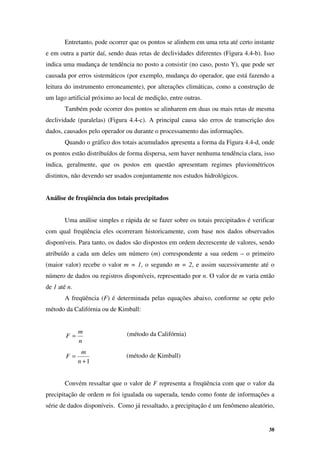 38
Entretanto, pode ocorrer que os pontos se alinhem em uma reta até certo instante
e em outra a partir daí, sendo duas retas de declividades diferentes (Figura 4.4-b). Isso
indica uma mudança de tendência no posto a consistir (no caso, posto Y), que pode ser
causada por erros sistemáticos (por exemplo, mudança do operador, que está fazendo a
leitura do instrumento erroneamente), por alterações climáticas, como a construção de
um lago artificial próximo ao local de medição, entre outras.
Também pode ocorrer dos pontos se alinharem em duas ou mais retas de mesma
declividade (paralelas) (Figura 4.4-c). A principal causa são erros de transcrição dos
dados, causados pelo operador ou durante o processamento das informações.
Quando o gráfico dos totais acumulados apresenta a forma da Figura 4.4-d, onde
os pontos estão distribuídos de forma dispersa, sem haver nenhuma tendência clara, isso
indica, geralmente, que os postos em questão apresentam regimes pluviométricos
distintos, não devendo ser usados conjuntamente nos estudos hidrológicos.
Análise de freqüência dos totais precipitados
Uma análise simples e rápida de se fazer sobre os totais precipitados é verificar
com qual freqüência eles ocorreram historicamente, com base nos dados observados
disponíveis. Para tanto, os dados são dispostos em ordem decrescente de valores, sendo
atribuído a cada um deles um número (m) correspondente a sua ordem – o primeiro
(maior valor) recebe o valor m = 1, o segundo m = 2, e assim sucessivamente até o
número de dados ou registros disponíveis, representado por n. O valor de m varia então
de 1 até n.
A freqüência (F) é determinada pelas equações abaixo, conforme se opte pelo
método da Califórnia ou de Kimball:
n
m
F =
1
+
=
n
m
F
Convém ressaltar que o valor de F representa a freqüência com que o valor da
precipitação de ordem m foi igualada ou superada, tendo como fonte de informações a
série de dados disponíveis. Como já ressaltado, a precipitação é um fenômeno aleatório,
(método da Califórnia)
(método de Kimball)
 