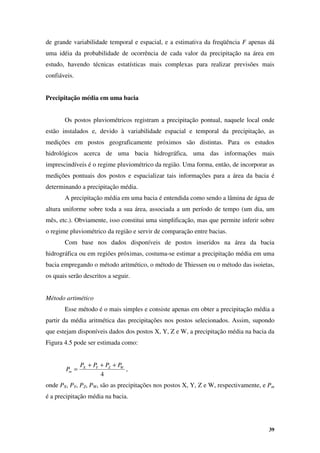 39
de grande variabilidade temporal e espacial, e a estimativa da freqüência F apenas dá
uma idéia da probabilidade de ocorrência de cada valor da precipitação na área em
estudo, havendo técnicas estatísticas mais complexas para realizar previsões mais
confiáveis.
Precipitação média em uma bacia
Os postos pluviométricos registram a precipitação pontual, naquele local onde
estão instalados e, devido à variabilidade espacial e temporal da precipitação, as
medições em postos geograficamente próximos são distintas. Para os estudos
hidrológicos acerca de uma bacia hidrográfica, uma das informações mais
imprescindíveis é o regime pluviométrico da região. Uma forma, então, de incorporar as
medições pontuais dos postos e espacializar tais informações para a área da bacia é
determinando a precipitação média.
A precipitação média em uma bacia é entendida como sendo a lâmina de água de
altura uniforme sobre toda a sua área, associada a um período de tempo (um dia, um
mês, etc.). Obviamente, isso constitui uma simplificação, mas que permite inferir sobre
o regime pluviométrico da região e servir de comparação entre bacias.
Com base nos dados disponíveis de postos inseridos na área da bacia
hidrográfica ou em regiões próximas, costuma-se estimar a precipitação média em uma
bacia empregando o método aritmético, o método de Thiessen ou o método das isoietas,
os quais serão descritos a seguir.
Método artimético
Esse método é o mais simples e consiste apenas em obter a precipitação média a
partir da média aritmética das precipitações nos postos selecionados. Assim, supondo
que estejam disponíveis dados dos postos X, Y, Z e W, a precipitação média na bacia da
Figura 4.5 pode ser estimada como:
4
W
Z
Y
X
m
P
P
P
P
P
+
+
+
= ,
onde PX, PY, PZ, PW, são as precipitações nos postos X, Y, Z e W, respectivamente, e Pm
é a precipitação média na bacia.
 