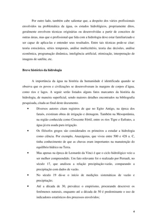 4
Por outro lado, também cabe salientar que, a despeito dos vários profissionais
envolvidos na problemática da água, os estudos hidrológicos, propriamente ditos,
geralmente envolvem técnicas originárias ou desenvolvidas a partir de conceitos de
outras áreas, mas que o profissional que lida com a hidrologia deve estar familiarizado e
ser capaz de aplica-las e entender seus resultados. Entre tais técnicas pode-se citar:
teoria estocástica, séries temporais, análise multicritério, teoria das decisões, análise
econômica, programação dinâmica, inteligência artificial, otimização, interpretação de
imagens de satélite, etc.
Breve histórico da hidrologia
A importância da água na história da humanidade é identificada quando se
observa que os povos e civilizações se desenvolveram às margens de corpos d’água,
como rios e lagos. A seguir serão listados alguns fatos marcantes da história da
hidrologia, de maneira superficial, sendo maiores detalhes encontrados na bibliografia
pesquisada, citada ao final deste documento.
• Diversos autores citam registros de que no Egito Antigo, na época dos
faraós, existiram obras de irrigação e drenagem. Também na Mesopotâmia,
na região conhecida como Crescente Fértil, entre os rios Tigre e Eufrates, a
água já era usada para irrigação.
• Os filósofos gregos são considerados os primeiros a estudar a hidrologia
como ciência. Por exemplo, Anaxágoras, que viveu entre 500 e 428 a. C,
tinha conhecimento de que as chuvas eram importantes na manutenção do
equilíbrio hídrico na Terra.
• Mas apenas na época de Leonardo da Vinci é que o ciclo hidrológico veio a
ser melhor compreendido. Um fato relevante foi o realizado por Perrault, no
século 17, que analisou a relação precipitação-vazão, comparando a
precipitação com dados de vazão.
• No século 19 dá-se o início de medições sistemáticas de vazão e
precipitação;
• Até a década de 30, prevalece o empirismo, procurando descrever os
fenômenos naturais, enquanto até a década de 50 é predominante o uso de
indicadores estatísticos dos processos envolvidos;
 