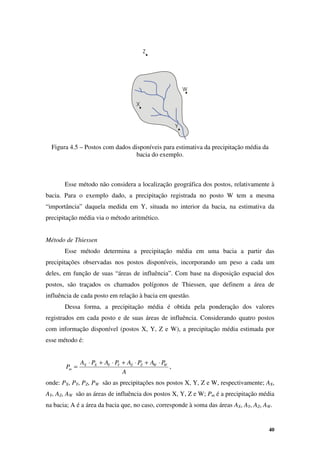 40
Figura 4.5 – Postos com dados disponíveis para estimativa da precipitação média da
bacia do exemplo.
Esse método não considera a localização geográfica dos postos, relativamente à
bacia. Para o exemplo dado, a precipitação registrada no posto W tem a mesma
“importância” daquela medida em Y, situada no interior da bacia, na estimativa da
precipitação média via o método aritmético.
Método de Thiessen
Esse método determina a precipitação média em uma bacia a partir das
precipitações observadas nos postos disponíveis, incorporando um peso a cada um
deles, em função de suas “áreas de influência”. Com base na disposição espacial dos
postos, são traçados os chamados polígonos de Thiessen, que definem a área de
influência de cada posto em relação à bacia em questão.
Dessa forma, a precipitação média é obtida pela ponderação dos valores
registrados em cada posto e de suas áreas de influência. Considerando quatro postos
com informação disponível (postos X, Y, Z e W), a precipitação média estimada por
esse método é:
A
P
A
P
A
P
A
P
A
P W
W
Z
Z
Y
Y
X
X
m
⋅
+
⋅
+
⋅
+
⋅
= ,
onde: PX, PY, PZ, PW são as precipitações nos postos X, Y, Z e W, respectivamente; AX,
AY, AZ, AW são as áreas de influência dos postos X, Y, Z e W; Pm é a precipitação média
na bacia; A é a área da bacia que, no caso, corresponde à soma das áreas AX, AY, AZ, AW.
 