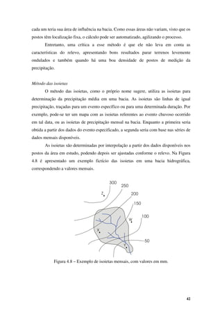 42
cada um teria sua área de influência na bacia. Como essas áreas não variam, visto que os
postos têm localização fixa, o cálculo pode ser automatizado, agilizando o processo.
Entretanto, uma crítica a esse método é que ele não leva em conta as
características do relevo, apresentando bons resultados parar terrenos levemente
ondulados e também quando há uma boa densidade de postos de medição da
precipitação.
Método das isoietas
O método das isoietas, como o próprio nome sugere, utiliza as isoietas para
determinação da precipitação média em uma bacia. As isoietas são linhas de igual
precipitação, traçadas para um evento específico ou para uma determinada duração. Por
exemplo, pode-se ter um mapa com as isoietas referentes ao evento chuvoso ocorrido
em tal data, ou as isoietas de precipitação mensal na bacia. Enquanto a primeira seria
obtida a partir dos dados do evento especificado, a segunda seria com base nas séries de
dados mensais disponíveis.
As isoietas são determinadas por interpolação a partir dos dados disponíveis nos
postos da área em estudo, podendo depois ser ajustadas conforme o relevo. Na Figura
4.8 é apresentado um exemplo fictício das isoietas em uma bacia hidrográfica,
correspondendo a valores mensais.
Figura 4.8 – Exemplo de isoietas mensais, com valores em mm.
 