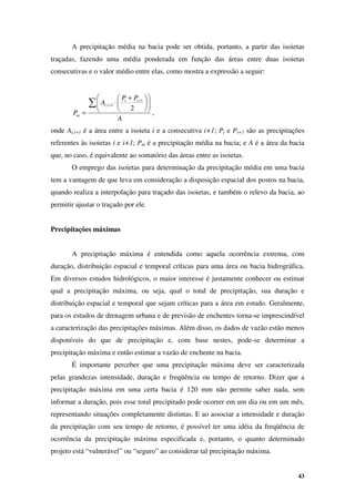 43
A precipitação média na bacia pode ser obtida, portanto, a partir das isoietas
traçadas, fazendo uma média ponderada em função das áreas entre duas isoietas
consecutivas e o valor médio entre elas, como mostra a expressão a seguir:
A
P
P
A
P
i
i
i
i
m
∑ 












 +
⋅
=
+
+
2
1
1
,
,
onde Ai,i+1 é a área entre a isoieta i e a consecutiva i+1; Pi e Pi+1 são as precipitações
referentes às isoietas i e i+1; Pm é a precipitação média na bacia; e A é a área da bacia
que, no caso, é equivalente ao somatório das áreas entre as isoietas.
O emprego das isoietas para determinação da precipitação média em uma bacia
tem a vantagem de que leva em consideração a disposição espacial dos postos na bacia,
quando realiza a interpolação para traçado das isoietas, e também o relevo da bacia, ao
permitir ajustar o traçado por ele.
Precipitações máximas
A precipitação máxima é entendida como aquela ocorrência extrema, com
duração, distribuição espacial e temporal críticas para uma área ou bacia hidrográfica.
Em diversos estudos hidrológicos, o maior interesse é justamente conhecer ou estimar
qual a precipitação máxima, ou seja, qual o total de precipitação, sua duração e
distribuição espacial e temporal que sejam críticas para a área em estudo. Geralmente,
para os estudos de drenagem urbana e de previsão de enchentes torna-se imprescindível
a caracterização das precipitações máximas. Além disso, os dados de vazão estão menos
disponíveis do que de precipitação e, com base nestes, pode-se determinar a
precipitação máxima e então estimar a vazão de enchente na bacia.
É importante perceber que uma precipitação máxima deve ser caracterizada
pelas grandezas intensidade, duração e freqüência ou tempo de retorno. Dizer que a
precipitação máxima em uma certa bacia é 120 mm não permite saber nada, sem
informar a duração, pois esse total precipitado pode ocorrer em um dia ou em um mês,
representando situações completamente distintas. E ao associar a intensidade e duração
da precipitação com seu tempo de retorno, é possível ter uma idéia da freqüência de
ocorrência da precipitação máxima especificada e, portanto, o quanto determinado
projeto está “vulnerável” ou “seguro” ao considerar tal precipitação máxima.
 