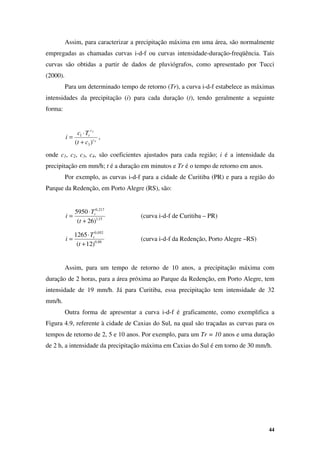 44
Assim, para caracterizar a precipitação máxima em uma área, são normalmente
empregadas as chamadas curvas i-d-f ou curvas intensidade-duração-freqüência. Tais
curvas são obtidas a partir de dados de pluviógrafos, como apresentado por Tucci
(2000).
Para um determinado tempo de retorno (Tr), a curva i-d-f estabelece as máximas
intensidades da precipitação (i) para cada duração (t), tendo geralmente a seguinte
forma:
4
2
)
( 3
1
c
c
r
c
t
T
c
i
+
⋅
= ,
onde c1, c2, c3, c4, são coeficientes ajustados para cada região; i é a intensidade da
precipitação em mm/h; t é a duração em minutos e Tr é o tempo de retorno em anos.
Por exemplo, as curvas i-d-f para a cidade de Curitiba (PR) e para a região do
Parque da Redenção, em Porto Alegre (RS), são:
15
,
1
217
,
0
)
26
(
5950
+
⋅
=
t
T
i r
(curva i-d-f de Curitiba – PR)
88
,
0
052
,
0
)
12
(
1265
+
⋅
=
t
T
i r
(curva i-d-f da Redenção, Porto Alegre –RS)
Assim, para um tempo de retorno de 10 anos, a precipitação máxima com
duração de 2 horas, para a área próxima ao Parque da Redenção, em Porto Alegre, tem
intensidade de 19 mm/h. Já para Curitiba, essa precipitação tem intensidade de 32
mm/h.
Outra forma de apresentar a curva i-d-f é graficamente, como exemplifica a
Figura 4.9, referente à cidade de Caxias do Sul, na qual são traçadas as curvas para os
tempos de retorno de 2, 5 e 10 anos. Por exemplo, para um Tr = 10 anos e uma duração
de 2 h, a intensidade da precipitação máxima em Caxias do Sul é em torno de 30 mm/h.
 