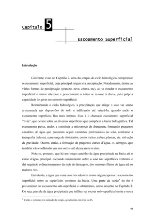 46
Capítulo
Capítulo
Capítulo
Capítulo 5
5
5
5
Escoamento Superficial
Escoamento Superficial
Escoamento Superficial
Escoamento Superficial
Introdução
Conforme visto no Capítulo 2, uma das etapas do ciclo hidrológico compreende
o escoamento superficial, cuja principal origem é a precipitação. Notadamente, dentre as
várias formas de precipitação (granizo, neve, chuva, etc), ao se estudar o escoamento
superficial o maior interesse e praticamente o único se resume à chuva, pela própria
capacidade de gerar escoamento superficial.
Relembrando o ciclo hidrológico, a precipitação que atinge o solo vai sendo
armazenada nas depressões do solo e infiltrando até saturá-lo, quando então o
escoamento superficial fica mais intenso. Esse é o chamado escoamento superficial
“livre”, que ocorre sobre as diversas superfícies que compõem a bacia hidrográfica. Tal
escoamento passa, então, a constituir a microrrede de drenagem, formando pequenos
canaletes de água que procuram seguir caminhos preferenciais no solo, conforme a
topografia (relevo), a presença de obstáculos, como rochas, raízes, plantas, etc, sob ação
da gravidade. Ocorre, então, a formação de pequenos cursos d’água, os córregos, que
também vão confluindo uns aos outros até alcançarem os rios.
Nota-se, portanto, que há um longo caminho da água precipitada na bacia até o
curso d’água principal, escoando inicialmente sobre o solo nas superfícies vertentes e
daí seguindo o direcionamento da rede de drenagem, dos menores filetes de água até os
maiores rios.
Entretanto, a água que corre nos rios não tem como origem apenas o escoamento
superficial sobre as superfícies vertentes da bacia. Uma parte da vazão4
do rio é
proveniente do escoamento sub-superficial e subterrâneo, como descrito no Capítulo 2.
Ou seja, parcela da água precipitada que infiltra vai escoar sub-superficialmente e outra
4
Vazão = volume por unidade de tempo, geralmente em m3
/s ou l/s.
 