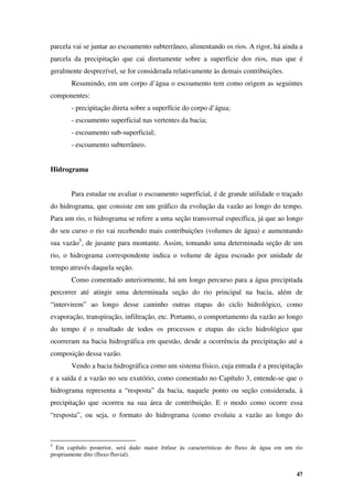 47
parcela vai se juntar ao escoamento subterrâneo, alimentando os rios. A rigor, há ainda a
parcela da precipitação que cai diretamente sobre a superfície dos rios, mas que é
geralmente desprezível, se for considerada relativamente às demais contribuições.
Resumindo, em um corpo d’água o escoamento tem como origem as seguintes
componentes:
- precipitação direta sobre a superfície do corpo d’água;
- escoamento superficial nas vertentes da bacia;
- escoamento sub-superficial;
- escoamento subterrâneo.
Hidrograma
Para estudar ou avaliar o escoamento superficial, é de grande utilidade o traçado
do hidrograma, que consiste em um gráfico da evolução da vazão ao longo do tempo.
Para um rio, o hidrograma se refere a uma seção transversal específica, já que ao longo
do seu curso o rio vai recebendo mais contribuições (volumes de água) e aumentando
sua vazão5
, de jusante para montante. Assim, tomando uma determinada seção de um
rio, o hidrograma correspondente indica o volume de água escoado por unidade de
tempo através daquela seção.
Como comentado anteriormente, há um longo percurso para a água precipitada
percorrer até atingir uma determinada seção do rio principal na bacia, além de
“intervirem” ao longo desse caminho outras etapas do ciclo hidrológico, como
evaporação, transpiração, infiltração, etc. Portanto, o comportamento da vazão ao longo
do tempo é o resultado de todos os processos e etapas do ciclo hidrológico que
ocorreram na bacia hidrográfica em questão, desde a ocorrência da precipitação até a
composição dessa vazão.
Vendo a bacia hidrográfica como um sistema físico, cuja entrada é a precipitação
e a saída é a vazão no seu exutório, como comentado no Capítulo 3, entende-se que o
hidrograma representa a “resposta” da bacia, naquele ponto ou seção considerada, à
precipitação que ocorreu na sua área de contribuição. E o modo como ocorre essa
“resposta”, ou seja, o formato do hidrograma (como evoluiu a vazão ao longo do
5
Em capítulo posterior, será dado maior ênfase às características do fluxo de água em um rio
propriamente dito (fluxo fluvial).
 