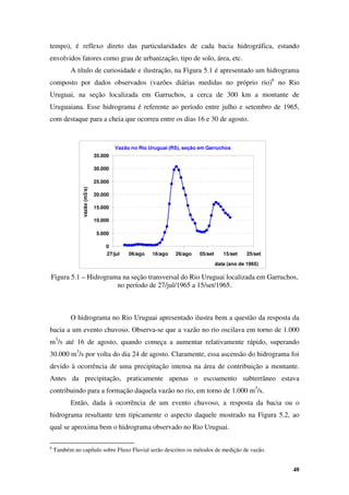 48
Vazão no Rio Uruguai (RS), seção em Garruchos
0
5.000
10.000
15.000
20.000
25.000
30.000
35.000
27/jul 06/ago 16/ago 26/ago 05/set 15/set 25/set
data (ano de 1965)
vazão
(m3/s)
tempo), é reflexo direto das particularidades de cada bacia hidrográfica, estando
envolvidos fatores como grau de urbanização, tipo de solo, área, etc.
A título de curiosidade e ilustração, na Figura 5.1 é apresentado um hidrograma
composto por dados observados (vazões diárias medidas no próprio rio)6
no Rio
Uruguai, na seção localizada em Garruchos, a cerca de 300 km a montante de
Uruguaiana. Esse hidrograma é referente ao período entre julho e setembro de 1965,
com destaque para a cheia que ocorreu entre os dias 16 e 30 de agosto.
Figura 5.1 – Hidrograma na seção transversal do Rio Uruguai localizada em Garruchos,
no período de 27/jul/1965 a 15/set/1965.
O hidrograma no Rio Uruguai apresentado ilustra bem a questão da resposta da
bacia a um evento chuvoso. Observa-se que a vazão no rio oscilava em torno de 1.000
m3
/s até 16 de agosto, quando começa a aumentar relativamente rápido, superando
30.000 m3
/s por volta do dia 24 de agosto. Claramente, essa ascensão do hidrograma foi
devido à ocorrência de uma precipitação intensa na área de contribuição a montante.
Antes da precipitação, praticamente apenas o escoamento subterrâneo estava
contribuindo para a formação daquela vazão no rio, em torno de 1.000 m3
/s.
Então, dada à ocorrência de um evento chuvoso, a resposta da bacia ou o
hidrograma resultante tem tipicamente o aspecto daquele mostrado na Figura 5.2, ao
qual se aproxima bem o hidrograma observado no Rio Uruguai.
6
Também no capítulo sobre Fluxo Fluvial serão descritos os métodos de medição de vazão.
 