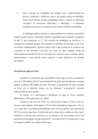 5
• Com o advento do computador em conjunto com o aprimoramento de
técnicas estatísticas e numéricas, deu-se um grande avanço na hidrologia.
Foram desenvolvidos modelos precipitação-vazão e avanços na hidrologia
estocástica. O escoamento subterrâneo, a limnologia e a modelação
matemática de processos constituem outros desenvolvimentos importantes.
A modelagem ajuda a entender e explicar padrões de ocorrência e possibilita
simular cenários futuros, fornecendo subsídios importantes para responder a perguntas
do tipo “o que aconteceria se...?”. Um exemplo de modelagem de processos é a
simulação da circulação da água e do transporte de poluentes em um lago ou rio. Com
um modelo computacional, é possível inferir sobre o que aconteceria se ocorresse um
vazamento de óleo próximo a um lago, em termos de áreas atingidas, tempo de
deslocamento da mancha de óleo, etc. Isso tudo sem o processo estar ocorrendo, apenas
hipoteticamente, o que permite prever impactos e traçar alternativas de combate
previamente.
Ocorrência de água na Terra
Considera-se, atualmente, que a quantidade total de água na Terra, estimada em
cerca de 1.386 milhões de km3
, tem permanecido de modo aproximadamente constante
durante os últimos 500 milhões de anos. Entretanto, as quantidades de água estocadas
na Terra sob as diferentes formas (ou nos diferentes “reservatórios”) variaram
substancialmente nesse período.
Na Figura 1.1 é apresentada a distribuição da água na Terra, conforme
Shiklomanov (1997) apud Setti et al. (2001).
Verifica-se que cerca de 97,5% do volume total de água na Terra estão nos
oceanos (água salgada), sendo apenas 2,5% do total constituído por água doce. Por sua
vez, a água doce é encontrada principalmente sob a forma de geleiras, que representam
68,7% do total de água doce. Considerando que as águas doces contidas em rios e lagos
constituem as formas mais acessíveis ao uso humano e de ecossistemas, tem-se um
percentual muito pequeno de água disponível – em torno de 0,27% da água doce o que
corresponde a 0,007% do volume total de água.
 